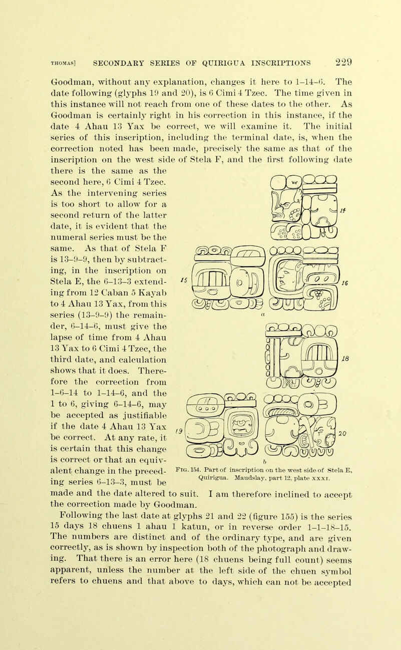 Goodman, without any explanation, changes it here to 1-14-0. The date following (glyphs 10 and 20), is 6 Cimi 4 Tzec. The time given in this instance will not reach from one of these dates to the other. As Goodman is certainly right in his correction in this instance, if the date 4 Ahau 13 Yax he coiTect, we will examine it. The initial series of this inscription, including the tei-minal date, is, when the correction noted has been made, precisely the same as that of the inscription on the west side of Stela F, and the first following date there is the same as the made and the date altered to suit. I am therefore inclined to accept the correction made by Goodman. Following the last date at glyphs 21 and 22 (figure 155) is the series 15 days 18 chuens 1 ahau 1 katun, or in reverse order 1-1-18-15. The numbers are distinct and of the ordinary type, and are given correctly, as is shown by inspection both of the photograph and draw- ing. That there is an error here (18 chuens being full count) seems apparent, unless the number at the left side of the chuen symbol refers to chuens and that above to days, which can not be acc(‘pted