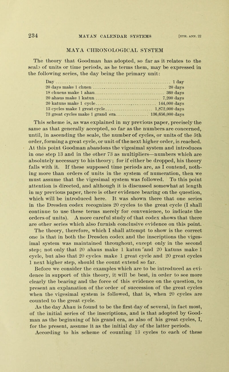 MAYA CHRONOLOGICAL SYSTEM The theory that Goodman has adopted, so far as it relates to the scale of units or time periods, as he terms them, may be expressed in the follo^Ying series, the day being the primary unit: Day 1 1 day 20 days make 1 chtien 20 days 18 chuens make 1 ahau 360 days 20 ahaus make 1 katun 7,200 days 20 katuns make 1 cycle , 144,000 days 13 cycles make 1 great cycle 1,872,000 days 73 great cycles make 1 grand era 136,656,000 days This scheme is, as was explained in my previous paper, precisely the same as that generally accepted, so far as the numbers are concerned, until, in ascending the scale, the number of cycles, or units of the 5th order, forming a great cycle, or unit of the next higher order, is reached. At this point Goodman abandons the vigesimal system and introduces in one step 13 and in the other 73 as multipliers—numbers which are absolutely necessary to his theory; for if either be dropped, his theory falls with it. If these supposed time periods are, as I contend, noth- ing more than orders of units in the system of numeration, then we must assume that the vigesimal system Avas followed. To this point attention is directed, and although it is discussed somewhat at length in my previous paper, there is other eAudence bearing on the question, which will be introduced here. It was shown there that one series in the Dresden codex recognizes 20 cycles to the great cycle (I shall continue to use these terms merely for convenience, to indicate the orders of units). A more careful study of that codex shows that there are other series which also furnish conclusHe eAudence on this point. The theory, therefore, Av^hich I shall attempt to show is the correct one is that in both the Dresden codex and the inscriptions the \dges- imal system was maintained throughout, except only in the second step; not only that 20 ahaus make 1 katun'and 20 katuns make 1 cycle, but also that 20 cycles make 1 great cycle and 20 great cycles 1 next higher step, should the count extend so far. Before Ave consider the examples which are to be introduced as evi- dence in support of this theory, it Avdll be best, in order to see more clearly the bearing and the force of this eAudence on the question, to present an explanation of the order of succession of the great cycles when the vigesimal sj'stem is followed, that is, Avhen 20 cycles are counted to the great cj^cle. As the daj^ Ahau is found to be the first day of several, in fact most, of the initial series of the inscriptions, and is that adopted by Good- man as the beginning of his grand era, as also of his great cycles, I, for the pi'esent, assume it as the initial day of the latter periods. According to his scheme of counting 13 cycles to each of these