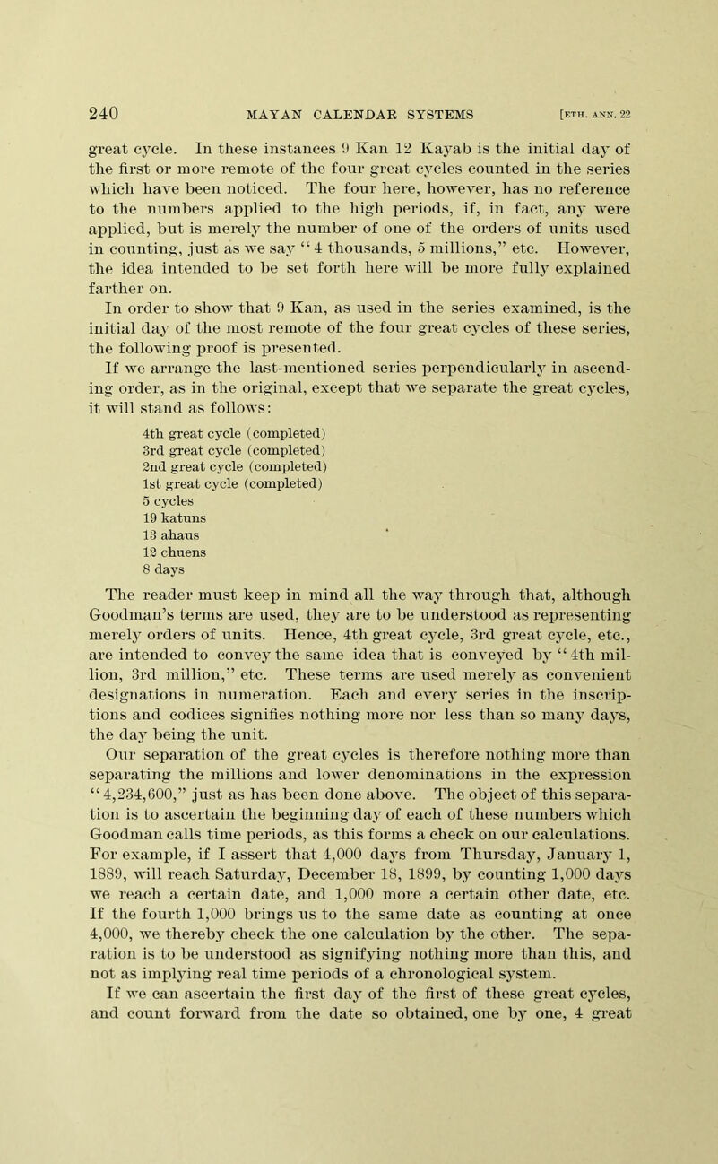 great cj^cle. In these instances 9 Kan 12 Kayab is the initial day of the first or more remote of tlie four great cycles counted in the series which have been noticed. The four here, however, has no reference to the numbers api^lied to the high periods, if, in fact, any were applied, but is merely the number of one of the orders of units used in counting, just as we say “ 4 thousands, 5 millions,” etc. However, the idea intended to be set forth here will be more fully explained farther on. In order to show that 9 Kan, as used in the series examined, is the initial day of the most remote of the four great cycles of these series, the following proof is presented. If we arrange the last-mentioned series perpendicularly in ascend- ing order, as in the original, except that we separate the great cycles, it will stand as follows: 4th great cycle (completed) 3rd great cycle (completed) 2nd great cycle (completed) 1st great cycle (completed) 5 cycles 19 katuns 13 ahaus 12 chuens 8 days The reader must keep in mind all the way through that, although Goodman’s terms are used, they are to be understood as representing merely orders of units. Hence, 4th great cycle, 3rd great cycle, etc., are intended to convey the same idea that is conveyed by “4th mil- lion, 3rd million,” etc. These terms are used merely as convenient designations in numeration. Each and eveiy series in the inscrip- tions and codices signifies nothing more nor less than so many daj^s, the day being the unit. Our separation of the great cycles is therefore nothing more than separating the millions and lower denominations in the expression “ 4,234,600,” just as has been done above. The object of this separa- tion is to ascertain the beginning day of each of these numbers which Goodman calls time periods, as this forms a check on our calculations. For example, if I assert that 4,000 daj^s from Thursday, January 1, 1889, will reach Saturday, December 18, 1899, by counting 1,000 days we reach a certain date, and 1,000 more a certain other date, etc. If the fourth 1,000 brings us to the same date as counting at once 4,000, we thereby check the one calculation bj^ the other. The sepa- ration is to be understood as signifying nothing more than this, and not as implying real time j)eriods of a chronological system. If we can ascertain the first day of the first of these great cycles, and count forward from the date so obtained, one by one, 4 great