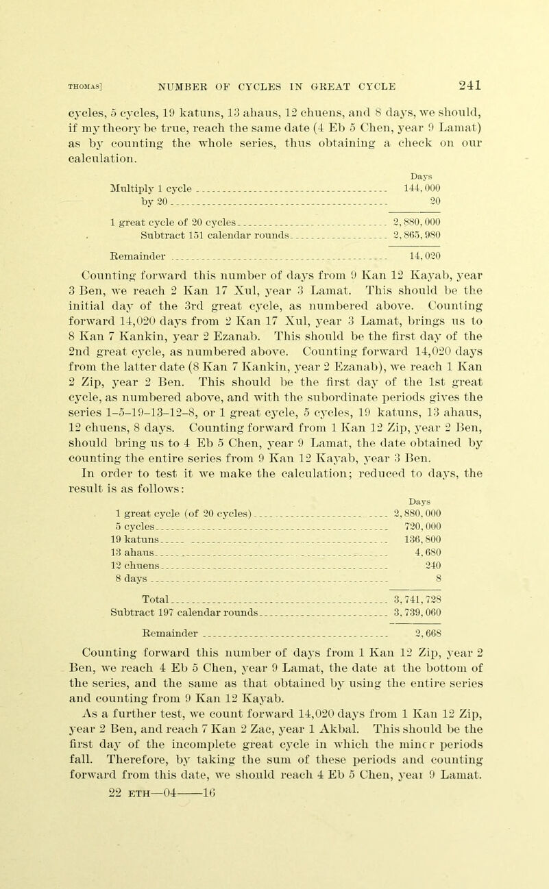 cycles, 5 cycles, 19 katuiis, 13 ahaus, 12 chueus, and 8 days, we should, if my theory he true, reach the same date (4 Eh o Cheu, year 0 Lamat) as h}' couutiug the whole series, thus ohtaiuiug a check ou our calculation. Days Multiply 1 cycle 144,000 by 20 20 1 great cycle of 20 cycles 2,880,000 Subtract 151 calendar rounds 2,865,980 Remainder 14,020 Counting forward this numher of days from 0 Kan 12 Kayah, year 3 Ben, we reach 2 Kan 17 Xul, year 3 Lamat, This should he the initial day of the 3rd great cycle, as numhered above. Counting forward 14,020 days from 2 Kan 17 Xul, year 3 Lamat, hrings us to 8 Kan 7 Kankin, year 2 Ezanah, This should he the first day of the 2nd great cycle, as numhered above. Counting forward 14,020 days from the latter date (8 Kan 7 Kankin, year 2 Ezanah), we reach 1 Kan 2 Zip, year 2 Ben. This should he the first day of the 1st great cycle, as numbered above, and with the subordinate periods gives the series 1-5-19-13-12-8, or 1 great cycle, 5 cycles, 19 katuns, 13 ahaus, 12 chuens, 8 days. Counting forward from 1 Kan 12 Zip, j^ear 2 Ben, should bring us to 4 Eh 5 Chen, j-ear 9 Lamat, the date obtained by counting the entire series from 9 Kan 12 Kayah, year 3 Ben. In order to test it we make the calculation; reduced to days, the result is as follows: Days 1 great cycle (of 20 cycles) 2,880,000 5 cycles 720,000 19 katuns 136,800 13 ahaus 4,680 12 chuens 240 8 days 8 Total 3,741,728 Subtract 197 calendar rounds 3,739,060 Remainder 2,608 Counting forward this number of daj’S fi'oni 1 Kan 12 Zip, year 2 Ben, we reach 4 Eh 5 Chen, year 9 Lamat, the date at the bottom of the series, and the same as that obtained by using the entii-e series and counting from 9 Kan 12 Kayah. jVs a further test, we count forward 14,020 days from 1 Kan 12 Zip, year 2 Ben, and reach 7 Kan 2 Zac, year 1 Akbal. This should be the first daj of the incomplete great cj’cle in AAdiich the mine r i^eriods fall. Therefore, b} taking the sum of these periods and counting forward from this date, we should reach 4 Eb 5 Cheu, yeai 9 Lamat. 22 ETH—04 It)