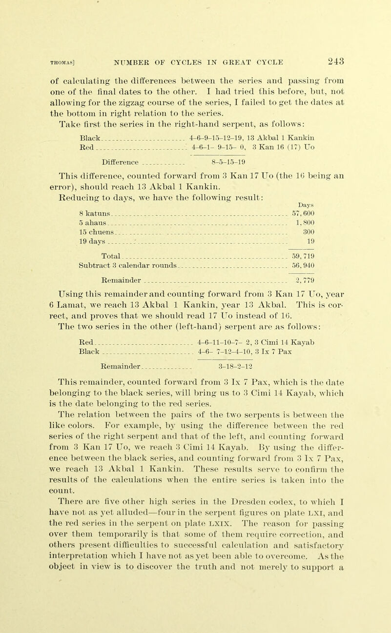 of calculating the differences between the series and passing from one of the final dates to the other. I had tried this before, but, not allowing for the zigzag course of the series, I failed to get the dates at the bottom in right relation to the series. Take first the series in the right-hand serpent, as follows: Black 4-6-9-15-12-19, 13 Akbal 1 Kankin Red 4-6-1- 9-15- 0, 3 Kan 16 (17) Uo Difference 8-5-15-19 This difference, counted forward from 3 Kan 17 Uo (tlie 16 being an error), sliould reach 13 Akbal 1 Kankin. Reducing to days, we have the following i-esult: Days 8 katuns 57,600 5 ahans 1,800 15 clmens 300 19 days 19 Total - 59,719 Subtract 3 calendar rounds 56, 940 Remainder 2, 779 Using this remainder and counting forward from 3 Kan 17 Uo, year 6 Lamat, we reach 13 Akbal 1 Kankin, year 13 Akbal. This is cor- rect, and proves that we should read 17 Uo instead of 16. The two series in the other (left-hand) serpent are as follows: Red 4-6-11-10-7- 2, 3 Cimi 14 Kayab Black 4-6- 7-12-4-10, 3 Ix 7 Pax Remainder 3-18-2-12 This remainder, counted forward from 3 Ix 7 Pax, which is the date belonging to the black series, will bring us to 3 Cimi 14 Kayab, which is the date belonging to the red series. The relation between the pairs of the two serpents is between the like colors. For example, I)} using the difference between the red series of the right serpent and that of the left, and counting forward from 3 Kan 17 Uo, we reach 3 Cimi 14 Kayab. By using the differ- ence between the black seiles, and counting forward from 3 lx 7 Pax, we reach 13 Akbal 1 Kankin. These results serve to confirm fhe results of the calculations when the entire series is taken into the count. There are five other high series in the Dresden codex, to Avhich I have not as yet alluded—four in the serpent figures on plate LXI, and the red series in fhe serpent on plate LXIX. The reason for passing- over them temporarily is that some of them recpiire correction, and others pi-esent difficulties to successful calculation and satisfactory interpretation which I have not as yet been able to overcome. As the object in view is to discover the truth and not merelj^ to support a