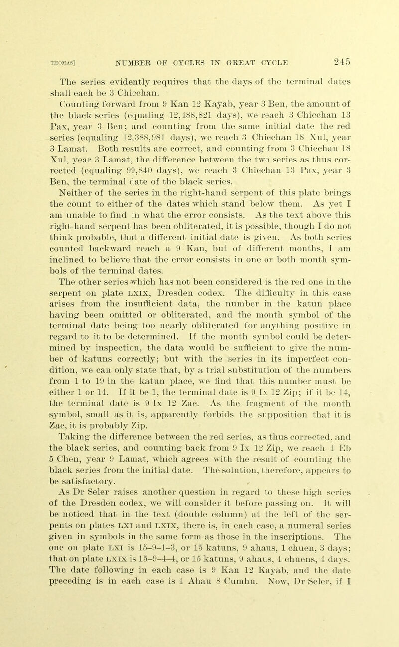 The series evidently requires that the days of the terminal dates shall each be 3 Chicchan. Counting forward from 9 Kan 12 Kayab, j’ear 3 Ben, the amount of the black sei'ies (equaling 12,488,821 days), we reach 3 Chicchan 13 Pax, year 3 Ben; and counting from the same initial date the red series (equaling 12,388,981 days), we reach 3 Chicchan 18 Xul, j’ear 3 Lamat. Both results are correct, and counting from 3 Chicchan 18 Xul, year 3 Lamat, the dilference between the two series as thus cor- rected (equaling 99,840 days), we reach 3 Chicchan 13 Pax, j^ear 3 Ben, the terminal date of the black series. Neither of the series in the right-hand serpent of this plate lirings the count to either of the dates which stand below them. As yet I am unable to find in what the error consists. As the text above this right-hand serpent has been obliterated, it is possible, though I do not think probable, that a different initial date is given. As both series counted backward reach a 9 Kan, but of different months, I am inclined to believe that the error consists in one or both mouth sym- bols of the terminal dates. The other series -which has not been considered is the red one in the serpent on plate LXix, Dresden codex. The difficulty in this case arises from the insufficient data, the number in the katun place having been omitted or obliterated, and the month symbol of the terminal date being too neaiiy obliterated for anjdhing positive in regard to it to be determined. If tlie month symbol could be deter- mined by insiiection, the data would be sufficient to give the num- ber of katuns correctly; but with the series in its imperfect con- dition, we can only state that, by a trial substitution of the numbers from 1 to 19 in the katun place, we find that this number must be either 1 or 14. If it be 1, the terminal date is 9 Ix 12 Zip; if it be 14, the terminal date is 9 Ix 12 Zac. xVs the fragment of the month symbol, small as it is, apparently forbids the supposition that it is Zac, it is probabty Zip. Taking the difference between the red series, as thus coiTeeted, and the black series, and counting back from 9 Ix 12 Zip, we reach 4 Eli 5 C’heu, year 9 Lamat, which agrees with the result of counting the black series from the initial date. The solution, therefore, appears to be satisfactory. , As Dr Seler raises another question in regard to these high series of the Dresden codex, we will consider it before passing on. It will be noticed that in the text (double column) at the left of the ser- jients on plates LXi and LXix, there is, in each case, a numeral series given in symbols in the same form as those in the inscriptions. The one on plate LXi is 15-9-1-3, or 15 katuns, 9 ahaus, 1 chuen, 3 days; that on plate LXIX is 15-9-4-4, oi‘ 15 katuns, 9 ahaus, 4 chuens, 4 daj’s. The date following in each case is 9 Kan 12 Kayab, and the date preceding is in each case is 4 Ahau 8 Cumhu. Now, Dr Seler, if I