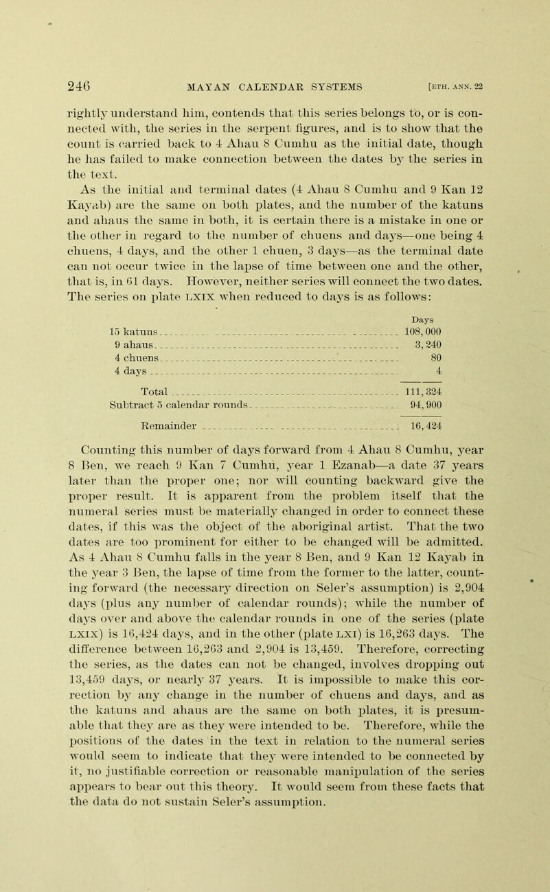 rightly understand him, contends that this series belongs tb, or is con- nected with, the series in the serpent figures, and is to show that the count is carried back to 4 Ahau 8 Cuinhu as the initial date, though he has failed to make connection between the dates bj^ the series in the text. As the initial and terminal dates (4 Ahau 8 Cumhu and 9 Kan 12 Kayab) are the same on both jjlates, and the number of the katuns and ahaus the same in both, it is certain there is a mistake in one or the other in regard to the number of chuens and days—one being 4 chuens, 4 days, and the other 1 chuen, 3 days—as the terminal date can not occur twice in the lapse of time between one and the other, that is, in G1 days. However, neither series will connect the two dates. The series on ijlate lxix when reduced to daj’s is as follows: Days 108,000 3,240 80 4 Total 111,324 Sribtract o calendar rounds 94,900 Remainder 16,424 Counting this number of days forward from 4 Ahaii 8 Cumhu, year 8 Ben, we reach 9 Kan 7 Cumhu, year 1 Ezanab—a date 37 years later than the j)roper one; nor will counting backward give the proper result. It is apparent from the iiroblem itself that the numeral series must be materially changed in order to connect these dates, if this was the object of the aboriginal artist. That the two dates are too i^rominent for either to be changed will be admitted. As 4 Ahau 8 Cumhu falls in the year 8 Ben, and 9 Kan 12 Kayab in the year 3 Ben, the laiise of time from the former to the latter, count- ing forward (the necessaiy direction on Seler’s assumption) is 2,904 days (plus any number of calendar rounds); while the niimber of daj’S over and above the calendar rounds in one of the series (plate lxix) is 16,424 days, and in the other (plate LXi) is 16,263 days. The difference between 16,263 and 2,904 is 13,459. Therefore, correcting the series, as the dates can not be changed, involves dro^iping out 13,459 days, or nearly 37 years. It is impossible to make this cor- rection by any change in the number of chuens and daj^s, and as the katuns and ahaus are the same on both plates, it is presum- able that they are as they were intended to be. Therefore, while the positions of the dates in the text in relation to the numeral series would seem to indicate that they were intended to be connected by it, no justifiable correction or reasonable manipulation of the series appears to bear out this theoiy. It would seem from these facts that the data do not sustain Seler’s assumption. 15 katuns. 9 ahaus- 4 chuens 4 clays ..