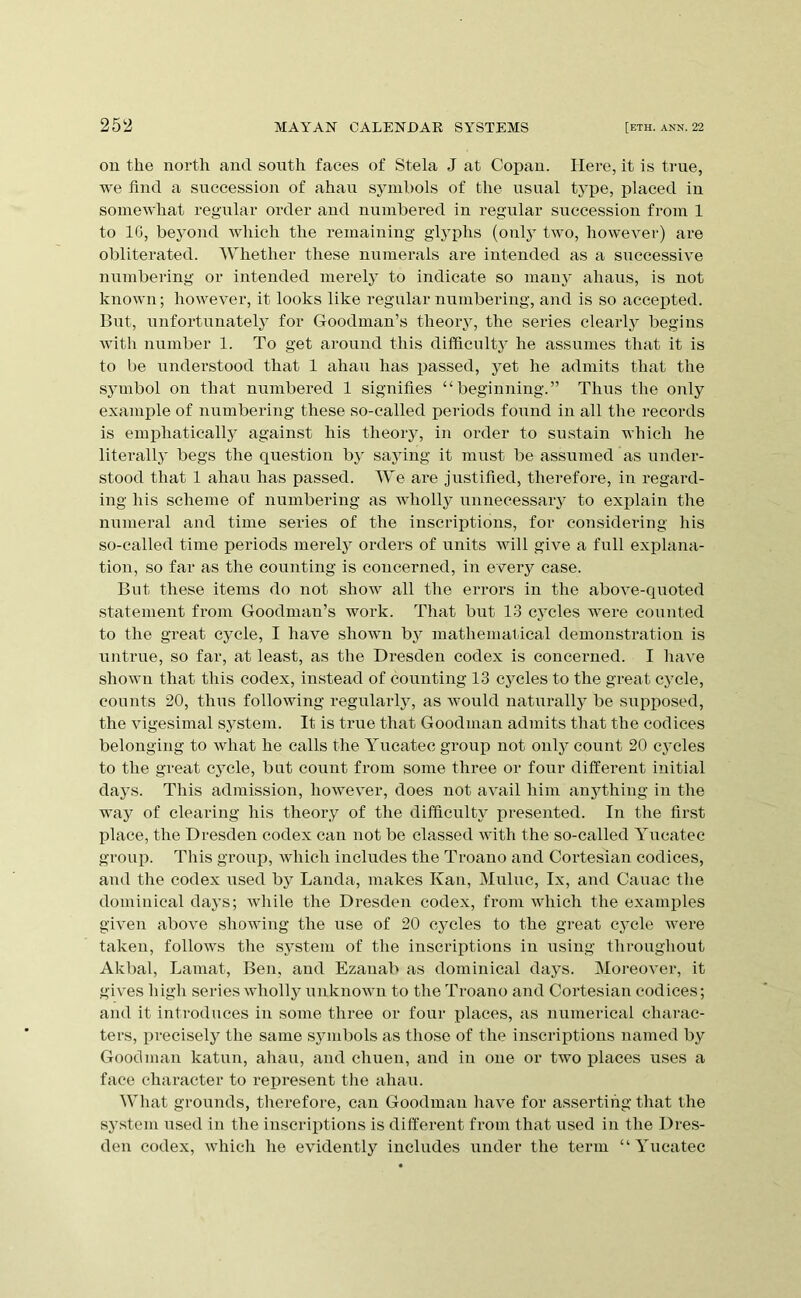ou the north and south faces of Stela J at Copan. Here, it is true, we find a succession of ahau symbols of the usual type, placed in somewhat regular order and numbered in regular succession from 1 to IG, beyond which the remaining glj^phs (only two, howevei’) are obliterated. AVhether these numerals are intended as a successive numbering or intended merely to indicate so many ahaus, is not known; however, it looks like regular numbering, and is so accepted. But, unfortunate!} for Goodman’s theoiy, the series clearly begins witli number 1. To get around this difficulty he assumes that it is to be understood that 1 ahau has passed, yet he admits that the s3inbol on that numbered 1 signifies “beginning.” Thus the only example of numbering these so-called periods found in all the records is emphatically against his theory, in order to sustain which he literall}’ begs the question by saying it must be assumed as under- stood that 1 ahau has passed. AVe are justified, therefore, in regard- ing his scheme of numbering as wholly unnecessary to exjjlain the ninneral and time series of the inscriptions, for considering his so-called time periods merely orders of units will give a full explana- tion, so far as the counting is concerned, in every case. But these items do not show all the errors in the above-quoted statement from Goodman’s work. That but 13 cycles were counted to the great cycle, I have shown by mathemallcal demonstration is untrue, so far, at least, as the Dresden codex is concerned. I liave shown that this codex, instead of counting 13 cycles to the great cycle, counts 20, thus following regularly, as would naturally be supposed, the vigesimal system. It is true that Goodman admits that the codices belonging to what he calls the Yucatec group not only count 20 cycles to the great cycle, but count from some three or four different initial days. This admission, however, does not avail him anything in the way of clearing his theory of tlie difficulty presented. In the first place, the Dresden codex can not be classed with the so-called Yucatec group. Tills group, which includes the Troauo and Cortesian codices, and the codex used by Landa, makes Kan, Muluc, Ix, and Cauae the dominical daj’s; Avliile the Dresden codex, from which the examples given above showing the use of 20 cycles to the great cycle ivere taken, follows the system of the inscriptions in using throughout Akbal, Lamat, Ben, and Ezanab as dominical days. Moreover, it gives high series wholly unknoivn to the Troano and Cortesian codices; and it introduces in some three or four places, as numerical charac- ters, precisely the same symbols as those of the inscriptions named by Goodman katun, ahau, and chuen, and in one or two jilaces uses a face chai’acter to represent the ahau. AA'hat grounds, therefore, can Goodman have for asserting that the system used in the inscriptions is different from that used in the Dres- den codex, which he evidently includes under the term “Yucatec