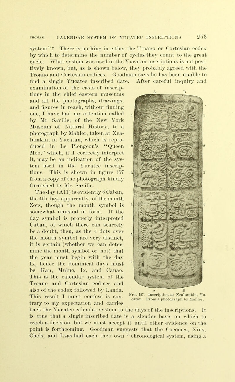 system ” ? Tliere is uotliing in either the Ti'oano or Cortesian codex by wliieli to determine the number of cycles they count to tlie great cycle. AVhat s^’stem was nsed in the Yucatan inscriptions is not posi- tively known, but, as is shown below, they jp-obably agreed witli llie Troano and Cortesian codices. Goodman saj’s he has lieen unable to find a single Yueatec inscribed date. After careful inquiiy and examination of the casts of inscrip- tions in the chief eastern museums ^ and all the photograplis, drawings, and figures in reach, without finding- one, I have iiad my attention called by Mr Saville, of the New York Museum of Natural History, to a photograpli by Mahler, taken at Xca- lumkin, in Yucatan, which is repro- duced in Le Plongeon’s “Queen Moo,” wliich, if I correctly interpret it, maj' be an indication of the sj's- tem used in the Yueatec insci'ip- tions. This is shown in figure 157 from a copy of the photograph kindlj’ furnished Iw’ Mr. Saville. Tlie daj’ (All) is evidentl} 8 Caban, the 4th day, apparently, of the month Zotz, thougli the month sjunbol is somewhat unusual in form. If the day symbol is proi^erly interpreted Caban, of which there can scarcely be a doubt, then, as the 4 dots over the niontli symbol are veiy distinct, it is certain (whether we can deter- mine the month symbol or not) that the 3’ear must begin witli the day Ix, hence the dominical daj's must be Kan, Muluc, Ix, and C4iuac. Tills is the calendar system of the Troano and Cortesian codices and also of the codex followed bv Landa. This i-esult I must confess is con- trary to my exiiectation and carries back the Yueatec calendar S3stem to the days of the inscriptions. It is true that a single inscribed date is a slender basis on which to reach a decision, but we mu.st accept it until other evidence on the point is forthcoming. Goodman suggests that the Cocomes, Xius, Chels, and Itzas had each their own “ chronological .s^’stem, using a Fig. 157. cataii. Inscri])tion at Xcalumkin, Yu- From a pliotograpli by Mahler.