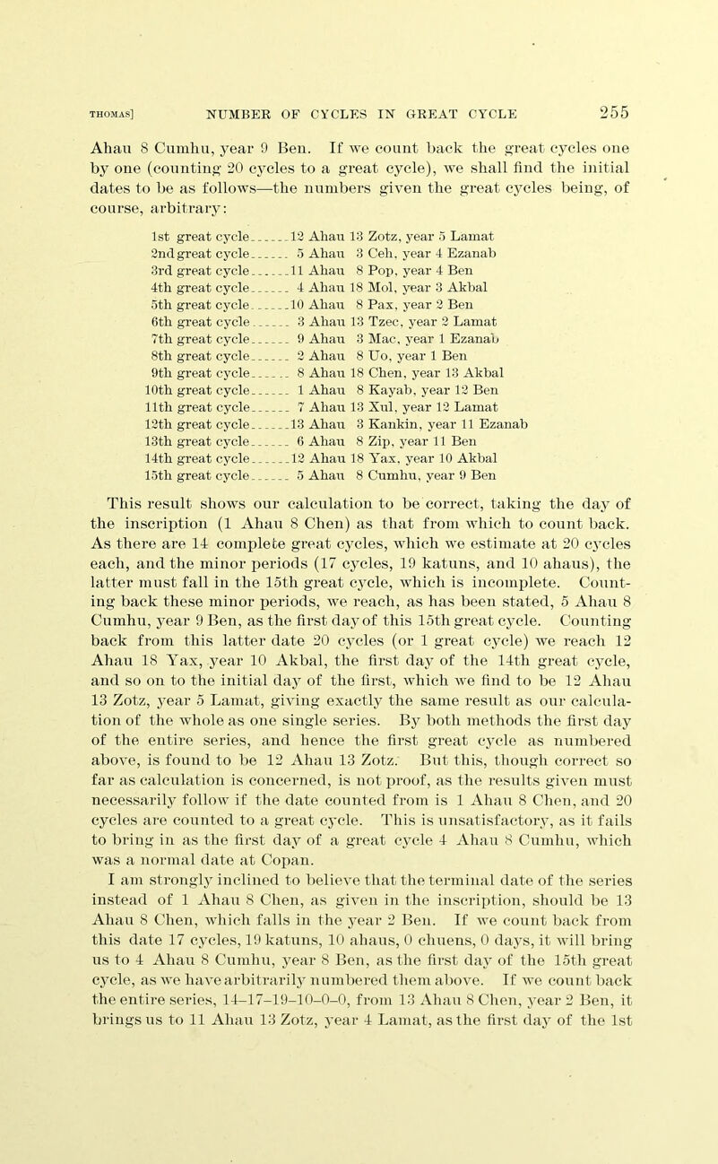 Ahau 8 Cumliu, year 9 Ben. If we count back the great cycles one by one (counting 20 cycles to a great cycle), we shall find the initial dates to be as follows—the numbers given the great cycles being, of course, arbitrary: 1st great cycle 12 Ahau 13 Zotz, year 5 Lamat 2nd great cycle 5 Ahau 3 Ceh, year 4 Ezanab 3rd great cycle 11 Ahau 8 Pop, year 4 Ben 4th great cycle 4 Ahau 18 Mol, year 3 Akbal 5th great cycle. 10 Ahau 8 Pax, year 2 Ben 6th great cycle 3 Ahau 13 Tzec, year 2 Lamat 7th great cycle 9 Ahau 3 Mac, year 1 Ezanab 8th great cycle 2 Ahau 8 Uo, year 1 Ben 9th great cycle 8 Ahau 18 Chen, year 13 Akbal 10th great cycle 1 Ahau 8 Kayab, year 12 Ben 11th great cycle 7 Ahau 13 Xul, year 12 Lamat 12th great cycle 13 Ahau 3 Kankin, year 11 Ezanab 13th great cycle 6 Ahau 8 Zip, year 11 Ben 14th great cycle 12 Ahau 18 Yax, year 10 Akbal 15th great cycle 5 Ahau 8 Cumhu, year 9 Ben This result shows our calculation to be correct, taking the day of the inscription (1 Ahau 8 Chen) as that from Avhich to count back. As there are 14 complete gi'cat cycles, which we estimate at 20 cj'cles each, and the minor periods (17 cycles, 19 katuns, and 10 ahaus), the latter must fall in the 15th great cycle, which is incomplete. Count- ing back these minor periods, we reach, as has been stated, 5 Ahau 8 Cumhu, year 9 Ben, as the first day of this 15th great cycle. Counting back from this latter date 20 cycles (or 1 great cjmle) we reach 12 Ahau 18 Yax, year 10 Akbal, the first day of the 14th great cycle, and so on to the initial day of the first, which Ave find to be 12 Ahau 13 Zotz, year 5 Lamat, giving exactly the same result as our calcula- tion of the whole as one single series. By both methods the first day of the entire series, and hence the first great cycle as numbered above, is found to be 12 Ahau 13 Zotz. But this, though correct so far as calculation is concerned, is not jiroof, as the results given must necessarily follow if the date counted from is 1 Ahau 8 Chen, and 20 cycles ai'e counted to a great cycle. This is unsatisfactory, as it fails to bring in as the first day of a great cycle 4 Ahan 8 Cumhu, which was a normal date at Copan. I am strongly inclined to believe that the terminal date of the series instead of 1 Ahau 8 Chen, as given in the inscription, should be 13 Ahan 8 Chen, wliich falls in the year 2 Ben. If we count back from this date 17 cycles, 19 katuns, 10 ahaus, 0 chuens, 0 daj^s, it Avill bring us to 4 Ahan 8 Cumhu, year 8 Ben, as the first day of the 15th great cjmle, as we have arbitrarily numbered them aboA^e. If Ave count back the entire series, 14-17-19-10-0-0, from 13 Ahau 8 Chen, year 2 Ben, it brings us to 11 Ahau 13 Zotz, year 4 Lamat, as the first day of the 1st