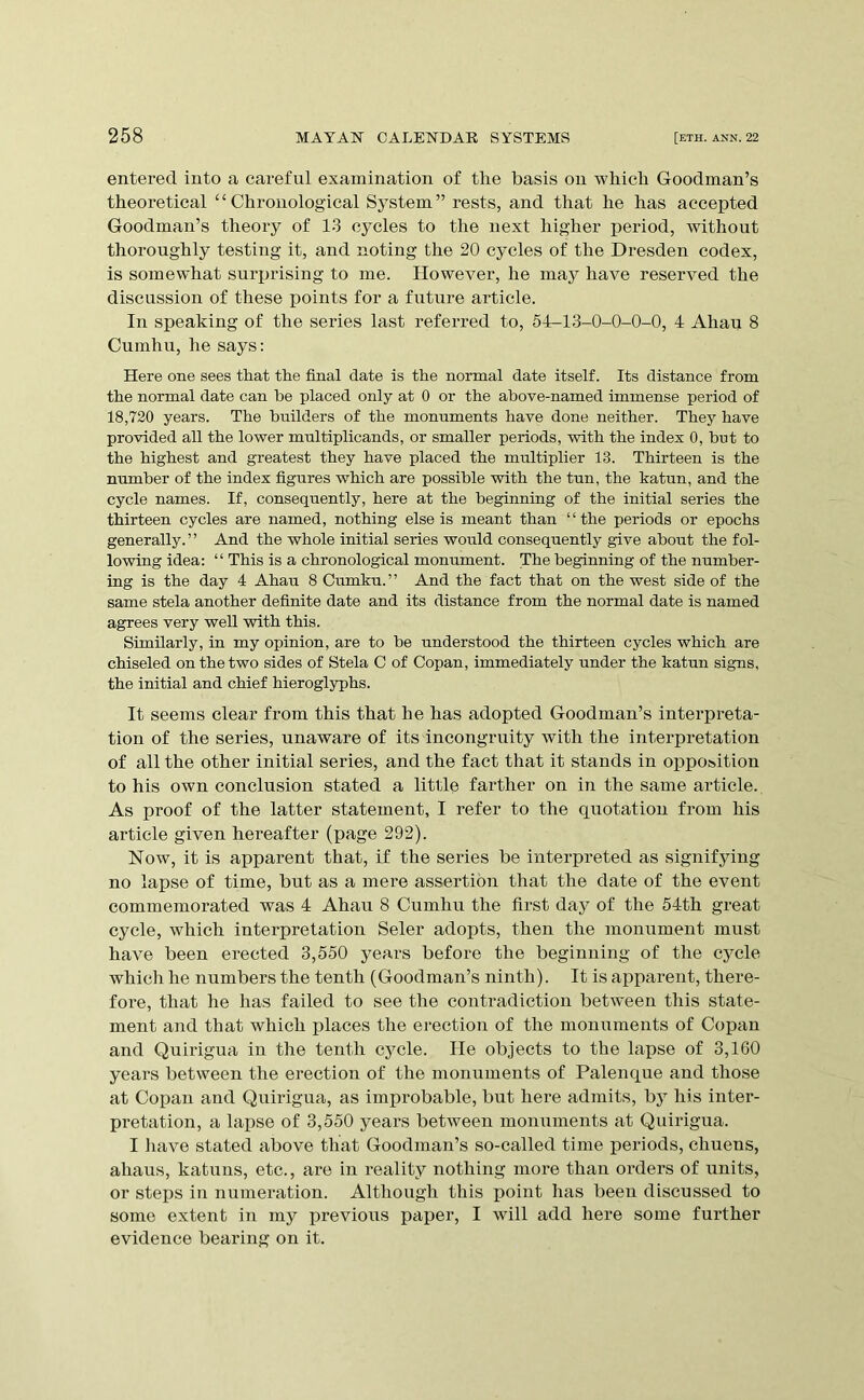 entered into a careful examination of the basis on which Goodman’s theoretical “Chronological System” rests, and that he has accepted Goodman’s theory of 13 cycles to the next higher period, without thoroughly testing it, and noting the 20 cycles of the Dresden codex, is somewhat surprising to me. However, he may have reserved the discussion of these points for a future article. In speaking of the series last referred to, 54-13-0-0-0-0, 4 Ahau 8 Cumhu, he says: Here one sees that the final date is the normal date itself. Its distance from the normal date can be placed only at 0 or the above-named immense period of 18,720 years. The builders of the monuments have done neither. They have provided all the lower multiplicands, or smaller periods, with the index 0, but to the highest and greatest they have placed the multiplier 13. Thirteen is the number of the index figures which are possible with the tun, the katun, and the cycle names. If, consequently, here at the beginning of the initial series the thirteen cycles are named, nothing else is meant than “the periods or epochs generally.” And the whole initial series would consequently give about the fol- lowing idea: “ This is a chronological monument. The beginning of the number- ing is the day 4 Ahau 8 Cumku.” And the fact that on the west side of the same stela another definite date and its distance from the normal date is named agrees very well with this. Similarly, in my opinion, are to be understood the thirteen cycles which are chiseled on the two sides of Stela C of Copan, immediately under the katun signs, the initial and chief hieroglyphs. It seems clear from this that he has adopted Goodman’s interpreta- tion of the series, unaware of its incongruity with the interpretation of all the other initial series, and the fact that it stands in opposition to his own conclusion stated a little farther on in the same article. As proof of the latter statement, I refer to the quotation from his article given hereafter (page 292). Now, it is apparent that, if the series be interpreted as signifying no lapse of time, but as a mere assertion that the date of the event commemorated was 4 Ahau 8 Cumhu the first day of the 54th great cycle, which interpretation Seler adopts, then the monument must have been erected 3,550 years before the beginning of the cycle which he numbers the tenth (Goodman’s ninth). It is apparent, there- fore, that he has failed to see the contradiction between this state- ment and that which j)laces the erection of the monuments of Copan and Quirigua in the tenth cycle. He objects to the lapse of 3,160 years between the erection of the monuments of Palenque and those at Copan and Quirigua, as improbable, but here admits, by his inter- pretation, a lapse of 3,550 years between monuments at Quirigua. I have stated above that Goodman’s so-called time pei’iods, chuens, ahaus, katuns, etc., are in reality nothing more than orders of units, or steps in numeration. Although this point has been discussed to some extent in my previous paper, I will add here some further evidence bearing on it.