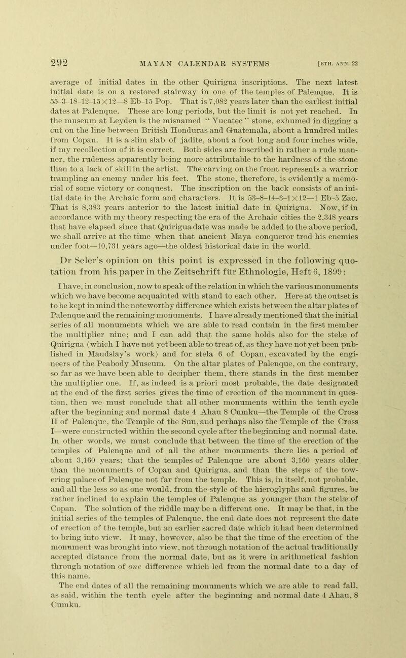 average of initial dates in the other Qnirigua inscriptions. The next latest initial date is on a restored stairway in one of the temples of Palenqne. It is 55-3-18-12-1.5X12—8 Eb-15 Pop. That is 7,082 years later than the earliest initial dates at Palenqne. These are long periods, but the limit is not yet reached. In the museum at Leyden is the misnamed “ Yucatec ” stone, exhumed in digging a cut on the line between British Honduras and Gi-uatemala, about a himdred miles from Copan. It is a slim slab of jadite, about a foot long and four inches wide, if my recollection of it is correct. Both sides are inscribed in rather a rude man- ner, the rudeness apparently being more attributable to the hardness of the stone than to a lack of skill in the artist. The carving on the front represents a warrior trampling an enemy under his feet. The stone, therefore, is evidently a memo- rial of some victory or conquest. The inscription on the back consists of an ini- tial date in the Archaic form and characters. It is 53-8-14-3-1X12—1 Eb-5 Zac. That is 8,383 years anterior to the latest initial date in Qnirigua. Now, if in accordance with my theory respecting the era of the Archaic cities the 2,348 years that have elapsed since that Quirigua date was made be added to the above period, we shall arrive at the time when that ancient Maya conqueror trod his enemies under foot—10,731 years ago—the oldest historical date in the world. Dr Selei’’s opinioii on this point is expressed in the following cpxo- tation from his paper in the Zeitschrift fiir Ethnologie, Heft 6, 1899: I have, in conclusion, now to speak of the relation in which the various monuments which we have become acquainted with stand to each other. Here at the outset is to be kept in mind the noteworthy difference which exists between the altar plates of Palenque and the remaining monuments. I have already mentioned that the initial series of all monuments which we are able to read contain in the first member the multiplier nine; and I can add that the same holds also for the stelfe of Quirigua (which I have not yet been able to treat of, as they have not yet been pub- lished in Maudslay’s work) and for stela G of Copan, excavated by the engi- neers of the Peabody Museum. On the altar plates of Palenque, on the (contrary, so far as we have been able to decipher them, there stands in the first member the multiplier one. If, as indeed is a priori most probable, the date designated at the end of the first series gives the time of erection of the monument in ques- tion, then we must conclude that all other monuments within the tenth cycle after the beginning and normal date 4 Ahau 8 Cumku—the Temple of the Cross II of Palenque, the Temple of the Sun, and pei’haps also the Temple of the Cross I—were constructed within the second cycle after the beginning and normal date. In other words, Ave must conclude that betAveen the time of the erection of the temides of Palenque and of all the other monuments there lies a period of about 3,100 years: that the temples of Palenque are about 3,160 years older than the monuments of Copan and Quirigua, and than the steps of the toAv- ering palace of Palenque not far from the temple. This is, in itself, not probable, and all the less so as one would, from the style of the hieroglyphs and figures, be rather inclined to explain the temples of Palenque as younger than the stela? of Copan. The solution of the riddle may be a different one. It may be that, in the initial series of the temples of Palenque, the end date does not represent the date of erection of the temple, but an earlier sacred date which it had been determined to bring into view. It may, however, also be that the time of the erection of the monmnent was brorrght into A^iew, not through notation of the actual traditionally accepted distance from the normal date, but as it were in arithmetical fashion through notation of one difference AAdiich led from the normal date to a day of this name. The end dates of all the remaining monuments Avhich we are able to read fall, as said, within the tenth cycle after the beginning and normal date 4 Ahau, 8 Cumku.