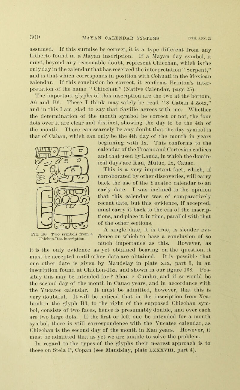 assumed. If this surmise be correct, it is a type different from any hitherto found in a Mayan inscrii^tion. If a Ma3mn daj^ symbol, it must, beyond any reasonable doubt, represent Chicchan, Avhicli is the onh-day in the calendar that has received the interpretation “ Serpent,” and is that which corresponds in position with Cohuatl in the Mexican calendar. If this conclusion be correct, it confirms Brinton’s inter- pretation of the name “Chicchan” (Native Calendar, page 25). The important glyphs of this inscrijption are the two at the bottom, A6 and B6. These I think maj^ safely be read “8 Caban 4 Zotz,” and in this I am glad to say that Saville agrees with me. Whether the determination of the month symbol be correct or not, the four dots over it are clear and distinct, showing the day to be the 4th of the month. There can scarcely be anj^ doubt that the daj' sj^mbol is that of Caban, which can only be the 4th day of the month in j^ears beginning with Ix. This conforms to the calendar of the Troano and Cortesian codices and that used bj^ Lauda, in which the domin- ical dajAS are Kan, Muluc, Ix, Cauac. This is a very important fact, which, if corroborated by other discoveries, will carry back the use of the Yucatec calendar to an earlj^ date. I was inclined to the opinion that this calendar was of comparatively’ recent date, but this evidence, if accepted, must carry^ it back to the era of the inscrip- tions, and place it, in time, parallel with that of the other sections. A single date, it is true, is slender evi- dence on which to base a conclusion of so much importance as this. However, as it is the only evidence as y^et obtained bearing on the question, it must be accepted until other data are obtained. It is possible that one other date is given by^ Maudslay^ in j)late xix, part 5, in an inscription found at Chichen-Itza and shown in our figure IGS. Pos- sibly this may’ be intended for ? Ahau 2 Cumliu, and if so would be the second day’ of the month in Caiiac y’ears, and in accordance with the Yucatec calendar. It must be admitted, however, that this is very’ doiibtful. It will be noticed that in the inscription from Xca- lumkin the glyph B3, to the right of the supposed Cliicchan sy’in- bol, consists of two faces, hence is presumably’ double, and over each are two large dots. If the first or left one be intended for a month sy’inbol, there is still correspondence with the Yucatec calendar, as Chicchan is the second day of tlie month in Kan y’ears. However, it must be admitted that as y’et we are imable to solve the liroblem. In regard to the types of the glyphs their nearest approach is to those on Stela P, Copan (see Maudslay’, plate Lxxxviil, part 4). Pig. 168. Two symbols from a Chicben-Itza inscription.