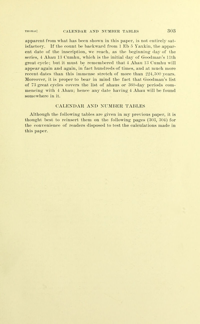 apparent from wliat has been shown in this paper, is not entirely sat- isfactory. If the count be backward from 1 Eb 5 Yaxkin, the appar- ent date of the inscription, we reach, as the bej^inning daj* of the series, 4 Ahan 13 Cumhn, w'hich is the initial day of Goodman’s 11th great cycle; but it must be remembered that 4 Ahau 13 Cumhu will appear again and again, in fact hundreds of times, and at much more recent dates than this immense stretch of more than 224,500 years. Moreover, it is proper to bear in mind the fact that Goodman’s list of 73 great cycles covers the list of ahaus or 360-day periods com- mencing with 4 Ahau; hence any date having 4 Ahau will be found somewhere in it. CALENDAR AND NUMBER TABLES Althougli the following tables are given in my previous pai^er, it is thought best to reinsert them on the following pages (303, 304) for the convenience of readers disposed to test the calculations made in this paper.