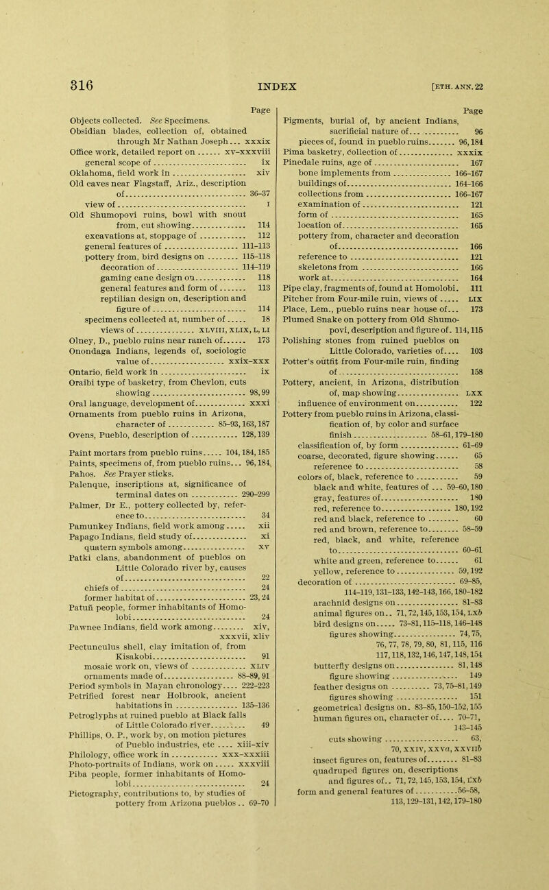 Page Objects collected. See Specimens. Obsidian blades, collection of, obtained through Mr Nathan Joseph... xxxix Office work, detailed report on xv-xxxvlii general scope of ix Oklahoma, field work in xiv Old caves near Flagstaff, Ariz., description of 36-37 view of I Old Shumopovi ruins, bowl with snout from, cut showing 114 excavations at, stoppage of 112 general features of 111-113 pottery from, bird designs on 115-118 decoration of 114-119 gaming cane design on 118 general features and form of 113 reptilian design on, description and figure of 114 specimens collected at, number of 18 views of xLviii, XLix, l, li Olney, D., pueblo ruins near ranch of 173 Onondaga Indians, legends of, sociologic value of xxix-xxx Ontario, field work in i.v Oraibi type of basketry, from Chevlon, cuts showing 98,99 Oral language, development of xxxi Ornaments from pueblo ruins in Arizona, character of 85-93,163,187 Ovens, Pueblo, description of 128,139 Paint mortars from pueblo ruins 104,184,185 Paints, specimens of, from pueblo ruins... 96,184, Pahos. See Prayer sticks. Palenque, inscriptions at, significance of terminal dates on 290-299 Palmer, Dr E., pottery collected by, refer- ence to 34 Pamunkey Indians, field work among xii Papago Indians, field study of xi quatern symbols among xv Patki clans, abandonment of pueblos on Little Colorado river by, causes of 22 chiefs of 24 former habitat of 23,24 Patun people, former inhabitants of Homo- lobi 24 Pawnee Indians, field work among xiv, xxxvii, xliv Pectunculus shell, clay imitation of, from Kisakobi 91 mosaic work on, views of xliv ornaments made of 88-89,91 Period symbols in Mayan chronology 222-223 Petrified forest near Holbrook, ancient habitations in 135-136 Petroglyphs at ruined pueblo at Black falls of Little Colorado river 49 Phillips, 0. P., work by, on motion pictures of Pueblo industries, etc xiii-xiv Philology, office work in xxx-xxxiii Photo-portraits of Indians, work on xxxviii Piba people, former inhabitants of Homo- lobi 24 Pictography, coiitrilmtions to, liy studies of pottery from Arizona pueblos .. 69-70 Page Pigments, burial of, by ancient Indians, sacrificial nature of 96 pieces of, found in pueblo ruins 96,184 Pima basketry, Collection of xxxix Pinedale ruins, age of 167 bone implements from 166-167 buildings of 164-166 collections from 166-167 examination of 121 form of 165 location of 165 pottery from, character and decoration of 166 reference to 121 skeletons from 166 work at 164 Pipe clay, fragments of, found at Homolobi. Ill Pitcher from Four-mile ruin, views of lix Place, Lem., pueblo ruins near house of... 173 Plumed Snake on pottery from Old Shumo- povi, description and figure of. 114,116 Polishing stones from ruined pueblos on Little Colorado, varieties of 103 Potter’s outfit from Four-mile ruin, finding of 158 Pottery, ancient, in Arizona, distribution of, map showing lxx influence of environment on 122 Pottery from pueblo ruins in Arizona, classi- fication of, by color and surface finish 58-61,179-180 classification of, by form 01-69 coarse, decorated, figure showing 65 reference to 58 colors of, black, reference to 59 black and white, features of ... 59-60,180 gray, features of 180 red, reference to 180,192 red and black, reference to 60 red and brown, reference to 58-59 red, black, and white, reference to 60-61 white and green, reference to 61 yellow, reference to 59,192 decoration of 69-85, 114-119,131-133,142-143,166,180-182 arachnid designs on 81-83 animal figures on.. 71,72,145,153,154, LXft bird designs on 73-81,115-118,146-148 figures showing 74,75, 76, 77, 78, 79, 80, 81,115, 116 117,118,132,146,147,148,154 butterfly designs on 81,148 figure showing •.... 149 feather designs on 73,75-81,149 figures showing 151 geometrical designs on. 83-85,160-152,1.55 human figures on, character of 70-71, 143-145 cuts showing 63, 70, XXIV, x.xvn, x.xviift insect figures on, features of 81-83 quadruped figures on, descriptions and figures of.. 71,72,14.5,153,1.54, ilx6 form and general features of 56-58, 113,129-131,142,179-180