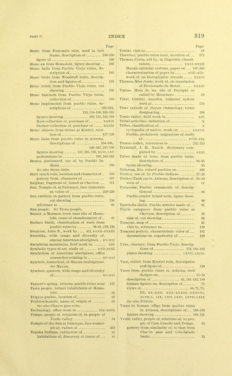 Page Stone from Four-mile ruin, used in belt frame, description of 159-160 figure of 160 Stone ax from Homolobi, figure .showing .. 102 Stone balls from Pueblo Viejo ruins, de- scription of 183 Stone birds from Woodruff butte, descrip- tion and figures of 135 Stone fetish from Pueblo Viejo ruins, cut showing 186 Stone hatchets from Pueblo Viejo ruins, collection of 183 Stone implements from pueblo ruins, de- scriptions of 102-104, 133,1.59-160,183-185 figures .showing 102,182,183,184 Rust collection of. purchase of xxxix Steiner collection of, purchase of xxxix Stone objects from shrine at Kintiel, men- tion of 127-128 Stone slabs from pueblo ruins in Arizona, descriptions of 104-106, 160-162,185-186 figures showing 161; 185,186, XLVI, LXV perforations in 106,160-162 Stones, perforated, use of, by Pueblo In- dians 186 See also Stone .slabs. Stott ranch ruin, location and characterof.. 108 pottery from, character of 167 Sulphur, fragment of, found at Chevlon ... Ill Sun, Temple of, atPalenque, face numerals at, value of 219-220 Sun emblem on pottery from pueblo ruins, cut showing 150 reference to 82 Sun people. See Tawa people. Sunset, a Mormon town near site of Homo- . lobi, cau.se of abandonment of.. 21 Surface finish, classification of ware from pueblo ruins by 68-61,179,180 Swanton, John R., work by xii, xxxii-xxxiii Swastika, wide range and diversity of, among American aborigines.. xv-xvi Swisshelm mountains, field work in xiii Symbolic types of art, study of xvii-xviii Symboli.sm of American aborigines, office researches relating to xv-xvi Symbols, numerical, of Mayan inscriptions. See Mayan. Symbols, quatern, wide range and diversity of xv-xvi Tanner’s spring, .Vrizona, pueblo ruins near 127 Tawa people, former inhabitants of Homo- lobi 24 Tcipiya pueblo, location of 23 Tciibkwitcalobi, name of, origin of 33 See also Chaves pass ruin. Technology, office work in xix-xxiii Tempe, people of, relations of, to people of Verde valley 34 Temple of the Sun at Palenque, face numer- als at, values of 219 Tepoka Indians, extinction of xi habitations of, discovery of traces of... xi Page Tesuki, visit to 18 Thatcher, j)uebIo ruins near, mention of... 173 Thomas, Cyrus, aid by, in linguistic classifi- cation xxxi-xxxii Maj’an calendar systems, paper on ... 197-305 characterization of paper by xliii-xliv work of, on hieroglj'phic records xxxvi Thomas, Miss Jessie, work of, on translation of Diccionario de Motul xxxiii Tiguas, Mesa de las, site of Payupki so called by Menchero 19 Tikal, Central America, numeral system used at 254 Time neriods of llayan chronology, terms designating 204 Tonto valley, field work in xiii Tribal activities, definition of x Tribes, classification of x cyclopedia .of native, work on xxxvii Pueblo, prehistoric migrations of, study of xviii-xix Troano codex, references to 252,253 Trumbull, ,T. H., Natick dictionary com- pleted by xxxi Tubes made of bone, from pueblo ruins, description of 94-95 figure showing 95 Tularosa, Rio, ruined pueblos on 180 Turkey, use of, by Pueblo Indians 27-28 Turkey Tank caves, Arizona, description of. 38-39 view of IV Turquoise, Pueblo ornaments of, descrip- tions of 86 Pueblo armlet inlaid with, figure show- ing 90 Turritella shells, Pueblo articles made of... 91 Tui*le carapaces from pueblo ruins at Chevlon, description of 95 disk of, cut showing 96 Tusayan, map of 21 visit to, reference to 120 Tusayan pottery, characteristic color of ... 192 decorations on, superiority of 129 Urns, cinerary, from Pueblo Viejo, descrip- tions of 173,181-182 plates showing i,xvir, Lxixc Vase, coiled, from Kintiel ruin, description and figure of 130 Vases from pueblo ruins in Arizona, bird designs on 7-5-70 description of 61,181-182,189 human figures on, de.scription of 71 views of 68,73,7.5, 1.51, xx-xxii, .xx.x-.x.xxiii, xx.xviir, XI.VII-L, I.IX, LXn, LXIV, I.XVn-LXIX See also Pottery. Vases in human effigy from pueblo ruins in .Arizona, descriptions of... 189-192 figures showing 1.89,191 Verde valley, people of, relations of, to peo- ple of Casa Grande and Tempe. 31 pottery from, similarity of. to that from Cha-'es pass and Gila-Salado basin 34