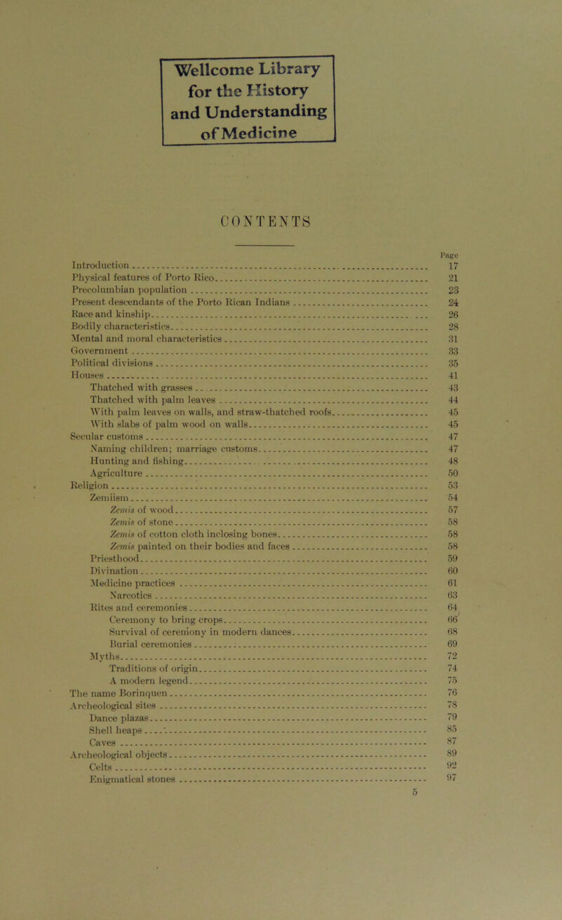 Wellcome Library for the History and Understanding of Medicine CONTENTS Page Introduction 17 Physical features of Porto Rico 21 Precolumbian population 23 Present descendants of the Porto Rican Indians 24 Race and kinship 26 Bodily characteristics. 28 Mental and moral characteristics 31 Government 33 Political divisions 35 Houses 41 Thatched with grasses 43 Thatched with palm leaves 44 With palm leaves on walls, and straw-thatched roofs 45 With slabs of palm wood on walls 45 Secular customs 47 Naming children; marriage customs 47 Hunting and fishing 48 Agriculture 50 Religion 53 Zemiism 54 Zemis of wood 57 Zemis of stone 58 Zemis of cotton cloth inclosing bones 58 Zemis painted on their bodies and faces 58 Priesthood 59 Divination 60 Medicine practices 61 Narcotics 63 Rites and ceremonies 64 Ceremony to bring crops 66 Survival of ceremony in modern dances 68 Burial ceremonies 69 Myths 72 Traditions of origin 74 A modern legend 75 The name Borinquen 76 Archeological sites 78 Dance plazas 79 Shell heaps '. 65 Caves 67 Archeological objects - 69 Celts 92 Enigmatical stones 97