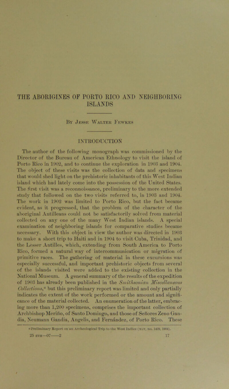 ISLANDS By Jesse Walter Fewkes INTRODUCTION The author of the following monograph was commissioned by the Director of the Bureau of American Ethnology to visit the island of Porto Rico in 1902, and to continue the exploration in 1903 and 1901. The object of these visits was the collection of data and specimens that would shed light on the prehistoric inhabitants of this West Indian island which had lately come into the possession of the United States. The first visit was a reconnoissance, preliminary to the more extended study that followed on the two visits referred to, in 1903 and 1901. The work in 1902 was limited to Porto Rico, but the fact became evident, as it progressed, that the problem of the character of the aboriginal Antilleans could not be satisfactorily solved from material collected on any one of the many West Indian islands. A special examination of neighboring islands for comparative studies became necessary. With this object in view the author was directed in 1903 to make a short trip to Haiti and in 1901 to visit Cuba, Trinidad, and the Lesser Antilles, which, extending from South America to Porto Rico, formed a natural way of intercommunication or migration of primitive races. The gathering of material in these excursions was especially successful, and important prehistoric objects from several of the islands visited were added to the existing collection in the National Museum. A general summary of the results of the expedition of 1903 has already been published in the Smithsonian Miscellaneous Collectionsbut this preliminary report was limited and onl}r partially indicates the extent of the work performed or the amount and signifi- cance of the material collected. An enumeration of the latter, embrac- ing more than 1,200 specimens, comprises the important collection of Archbishop Merino, of Santo Domingo, and those of Senores Zeno Gan- dia, Neumann Gandia, Angelis, and Fernandez, of Porto Rico. These (•Preliminary Report on an Archeological Trip to the West Indies (XLV, no. 1429, 1904). 25 eth—07 2 17 /