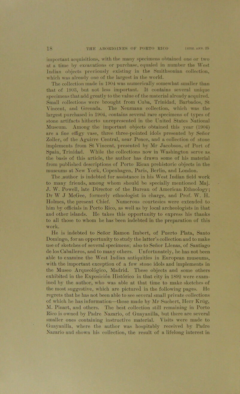 important acquisition*, with the many specimens obtained one or two at a time by excavations or purchase, equaled in number tiie West Indian objects previously existing in the Smithsonian collection, which was already one of the largest in the world. The collection made in 1904 was numerically somewhat smaller than that of 1903, but not less important. It contains several unique specimens that add greatly to the value of the material already acquired. Small collections were brought from Cuba, Trinidad, Barbados. St Vincent, and Grenada. The Neumann collection, which wa~ the largest purchased in 1904, contains several rare specimens of types of stone artifacts hitherto unrepresented in the United States National Museum. Among the important objects obtained this year (1904) are a line effigy vase, three three-pointed idols presented by Senor Zoller, of the Aguirre Central, near Ponce, and a collection of stone implements from St Vincent, presented by Mr Jacobson, of Port of Spain, Trinidad. While the collections now in Washington serve as. the basis of this article, the author has drawn some of his material from published descriptions of Porto Rican prehistoric objects in the museums at New York, Copenhagen, Paris, Berlin, and London. The .author is indebted for assistance in his West Indian field work to many friends, among whom should be specially mentioned Maj. J'. W. Powell, late Director of the Bureau of American Ethnology; Dr W J McGee, formerly ethnologist in charge, and Prof. W. H. Holmes, the present Chief. Numerous courtesies were extended to him by officials in Porto Rico, as well as b}T local archeologists in that and other islands. He takes this opportunity to express his thanks to all those to whom he has been indebted in the preparation of this work. He is indebted to Senor Ramon Irnbert, of Puerto Plata, Santo Domingo, for an opportunity to study the latter’s collection and to make use of sketches of several specimens; also to Senor Llenas, of Santiago de los Caballeros, and to many others. Unfortunately, he has not been able to examine the West Indian antiquities in European museums, with the important exception of a few stone idols and implements in the Museo Arqueologico, Madrid. These objects and some others exhibited in the Exposicion Historico in that city in 1892 were exam- ined by the author, who was able at that time to make sketches of the most suggestive, which are pictured in the following pages. He regrets that he has not been able to see several small private collections of which he has information—those made by Mr Suehert, Herr Krug, M. Pinart, and others. The best collection still remaining in Porto Rico is owned by Padre Nazario, of Guayanilla, but there are several smaller ones containing instructive material. Visits were made to Guayanilla, where the author was hospitably received by Padre Nazario and shown his collection, the result of a lifelong interest in