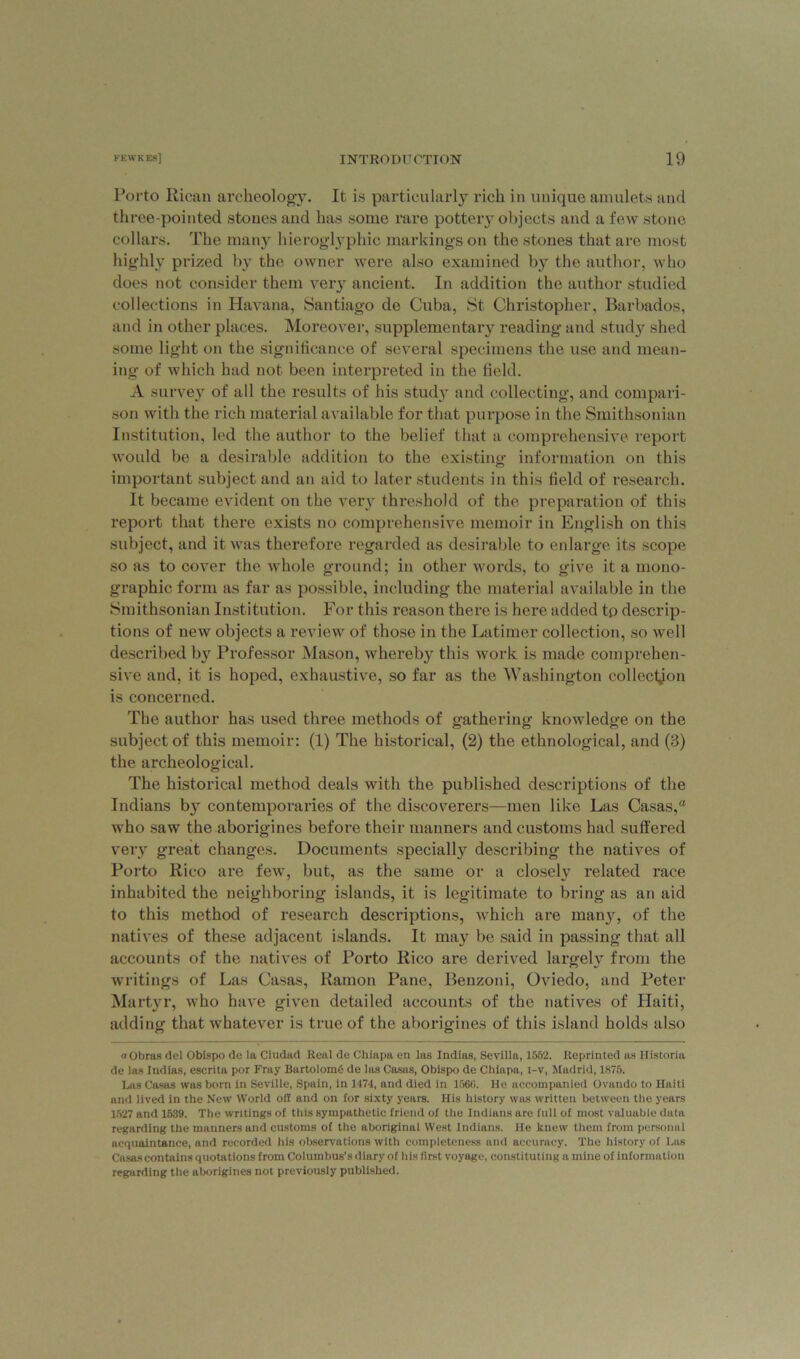 Porto Rican archeology. It is particularly rich in unique amulets and three-pointed stones and has some rare pottery objects and a few stone collars. The many hieroglyphic markings on the stones that are most highly prized by the owner were also examined by the author, who does not consider them very ancient. In addition the author studied collections in Havana, Santiago de Cuba, St Christopher, Barbados, and in other places. Moreover, supplementary reading and study shed some light on the significance of several specimens the use and mean- ing of which had not been interpreted in the field. A survey of all the results of his study and collecting, and compari- son with the rich material available for that purpose in the Smithsonian Institution, led the author to the belief that a comprehensive report would be a desirable addition to the existing information on this important subject and an aid to later students in this field of research. It became evident on the very threshold of the preparation of this report that there exists no comprehensive memoir in English on this subject, and it was therefore regarded as desirable to enlarge its scope so as to cover the whole ground; in other words, to give it a mono- graphic form as far as possible, including the material available in the Smithsonian Institution. For this reason there is here added tp descrip- tions of new objects a review of those in the Latimer collection, so well described by Professor Mason, whereby this work is made comprehen- sive and, it is hoped, exhaustive, so far as the Washington collection is concerned. The author has used three methods of gathering knowledge on the subject of this memoir: (1) The historical, (2) the ethnological, and (3) the archeological. The historical method deals with the published descriptions of the Indians by contemporaries of the discoverers—men like Las Casas,a who saw the aborigines before their manners and customs had suffered very great changes. Documents specially describing the natives of Porto Rico are few, but, as the same or a closely related race inhabited the neighboring islands, it is legitimate to bring as an aid to this method of research descriptions, which are many, of the natives of these adjacent islands. It may be said in passing that all accounts of the natives of Porto Rico are derived largely from the writings of Las Casas, Ramon Pane, Benzoni, Oviedo, and Peter Martyr, who have given detailed accounts of the natives of Haiti, adding that whatever is true of the aborigines of this island holds also oObras del Obispo de la Ciudad Real de Chiapa en las Indias, Sevilla, 1552. Reprinted as Historia de las Indias, escrita por Fray Bartolomd de las Casas, Obispo de Chiapa, i-v, Madrid, 1875. Las Casas was born in Seville, Spain, in 1474, and died in 1566. He accompanied Ovando to Haiti and lived in the New World oil and on for sixty years. His history was written between the years 1527 and 1639. The writings of this sympathetic friend of the Indians are full of most valuable data regarding the manners and customs of the aboriginal West Indians. He knew them from personal acquaintance, and recorded his observations with completeness and accuracy. The history of Las Casas contains quotations from Columbus’s diary of his first voyage, constituting a mine of information regarding the aborigines not previously published.