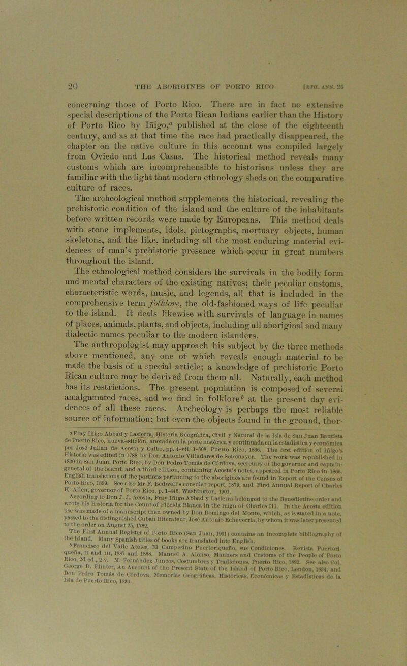 concerning tiio.se of Porto Rico. There are in fact no extensive special descriptions of the Porto Rican Indians earlier than the History of Porto Rico by Inigo, published at the close of the eighteenth century, and as at that time the race had practically disappeared, the chapter on the native culture in this account was compiled largely from Oviedo and Las Casas. The historical method reveals many customs which are incomprehensible to historians unless they are familiar with the light that modern ethnology sheds on the comparative culture of races. The archeological method supplements the historical, revealing the prehistoric condition of the island and the culture of the- inhabitants before written records were made by Europeans. This method deals with stone implements, idols, pictographs, mortuary objects, human skeletons, and the like, including all the most enduring material evi- dences of man’s prehistoric presence which occur in great numbers throughout the island. The ethnological method considers the survivals in the bodily form and mental characters of the existing natives; their peculiar customs, characteristic words, music, and legends, all that is included in the comprehensive term folklore, the old-fashioned ways of life peculiar to the island. It deals likewise with survivals of language in names of places, animals, plants, and objects, including all aboriginal and many dialectic names peculiar to the modern islanders. The anthropologist may approach his subject by the three methods above mentioned, any one of which reveals enough material to be made the basis of a special article; a knowledge of prehistoric Porto Rican culture may be derived from them all. Naturally, each method has its restrictions. The present population is composed of several amalgamated races, and we find in folklore6 at the present day evi- dences of all these races. Archeology is perhaps the most reliable source of information; but even the objects found in the ground, thor- a Fray Inigo Abbad y Lasierra, Historia Geogr&fica, Civil v Natural do la Isla do San Juan Bautista de Puerto Rico, nueva-edicidn, anotadaen la parte liistdricay continuadaen laestadistica yecondmica por Jose Julian de Acosta y Calbo, pp. i-vii, 1-508, Puerto Rico, 1866. The first edition of Inigo’s Historia was edited in 1788 by Don Antonio Villadares de Sotomayor. The work was republished in 1830 in San Juan, Porto Rico, by Don Pedro Tomfts de Cordova, secretary of the governor and captain- general of the island, and a third edition, containing Acosta’s notes, appeared in Porto Rieo in lsee. Knglish translations of the portions pertaining to the aborigines are found in Report of the Census of I’orto Rico, 1899. See also Mr F. Bedwell’s consular report, 1S79, and First Annual Report of Charles H. Allen, governor of Porto Rico, p. 1-445, Washington, 1901. According to Don J. .1. Acosta, Fray Inigo Abbad y Lasierra belonged to the Benedictine order and wrote his Historia for the Count of F16rida Blanca in the reign of Charles III. In the Acosta edition use was made of a manuscript then owned by Don Domingo del Monte, which, as is stated in a note, passed to the distinguished Cuban litterateur, Jose Antonio Echeverria, by whom it was later presented to the order on August 25, 1782. The Iirst Annual Register of Porto Rieo (San Juan, 1901) contains an incomplete bibliography of the island. Many Spanish titles of books are translated into English. h 1 ran cisco del \ alle Ateles, El Campesino Puertoriqucfio, sus Condiciones. Revista Puertori- quena, ii and ill, 1887 and 1888. Manuel A. Alonso, Manners and Customs of the People of Porto Rico, 2d cd., 2 v. M. Fern&ndez Juncos, Costumbres y Tradiciones. Puerto Rico, 1882. See also Col. George D. Fltnter, An Account of the Present State of the Island of Porto Rico. London, 1834: and Don Pedro Tomiis de Cdrdova, Memories Geogniflens. Histdricas, Kcondmicas v Estadisticas de la Jsla de Puerto Rico, 1830.