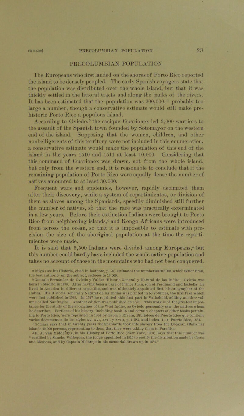 PRECOLUMBIAN POPULATION The Europeans who first landed on the shores of Porto Rico reported the island to be densely peopled. The early Spanish voyagers state that the population was distributed over the whole island,'but that it was thickly settled in the littoral tracts and along the banks of the rivers. It has been estimated that the population was 200,000, probably too large a number, though a conservative estimate would still make pre- historic Porto Rico a populous island. According to Oviedo,6 the cacique Guarionex led 3,000 warriors to the assault of the Spanish town founded by Sotomayor on the western end of the island. Supposing that the women, children, and other nonbelligerents of this territory were not included in this enumeration, a conservative estimate would make the population of this end of the island in the }rears 1510 and 1511 at least 10,000. Considering that this command of Guarionex was drawn, not from the whole island, but only from the western end, it is reasonable to conclude that if the remaining population of Porto Rico were equally dense the number of natives amounted to at least 30,000. Frequent wars and epidemics, however, rapidly decimated them after their discovery, while a system of repartimientos, or division of them as slaves among the Spaniards, speedily diminished still further the number of natives, so that the race was practically exterminated in a few years. Before their extinction Indians were brought to Porto Rico from neighboring islands,c and Kongo Africans were introduced from across the ocean, so that it is impossible to estimate with pre- cision the size of the aboriginal population at the time the reparti- mientos were made. It is said that 5,500 Indians were divided among Europeans,rf but this number could hardly have included the whole native population and takes no account of those in the mountains who had not been conquered. «Ifiigo (see his Historia, cited in footnote, p. 20) estimates the number as 600,000, which Sefior Bruu, the best authority on the subject, reduces to 16,000. b Gonzalo FernfLndez de Oviedo y Valdez, Historia General y Natural de las Indias. Oviedo was born in Madrid in 1478. After having been a page of Prince Juan, son of Ferdinand and Isabella, he lived in America in different capacities, and was ultimately appointed first historiographer of the Indies. His Historia General y Natural de las Indias was printed in 50 volumes, the first 19 of which were first published in 1635. In 1517 he reprinted this first part in Valladolid, adding another vol- ume called Naufragios. Another edition was published in 1557. This work is of the greatest impor- tance for the study of the aborigines of the West Indies, as Oviedo personally saw the natives whom he describes. Portions of his history, including book 16 and certain chapters of other books pertain- ing to Porto Rico, were reprinted in 1854 by Tapia v Rivera, Bibliotcca de Puerto Rico que contiene varies documentos de los siglos xv, xvi, xvii, y xvm, p. 1-587, and index, 1-14, Puerto Rico, 1854. cGdmara says that in twenty years the Spaniards took into slavery from the Lucayan (Bahama) islands 40,000 persons, representing to them that they were taking them to Paradise. JR. A. Van Middefdyk, in his History of Porto Rico (New York, 1903), says that this number was “ certified by Sancho Vel&squez, the judge appointed in 1515 to rectify the distribution made by Cerou and Moscoso, and by Captain Melarejo in his memorial drawn up in 1582.”