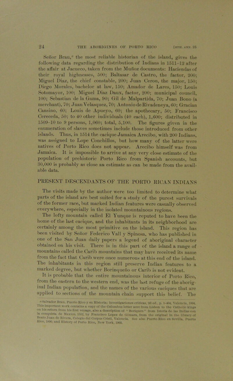 Senor Bran, the most reliable historian of the island, gives the following data regarding the distribution of Indians in 1511-12 after the affair at Jacueco, taken from the Munoz documents: Haciendas of their royal highnesses, 500; Baltasar de Castro, the factor, 200; Miguel Diaz, the chief constable, 200; Juan Ceron, the major. 150; Diego Morales, bachelor at law, 150; Amador de Lares, 150; Louis Sotomayor, 100; Miguel Diaz Daux, factor, 200; municipal council. 100; Sebastian de la Gama, 90; Gil de Malpartida, 70; Juan Bono fa merchant), 70; Juan Velasquez, 70; Antonio de Rivadeneya, 60; Gracian Cansino, 60; Louis de Apueyo, 60; the apothecary, 50; Francisco Cereceda, 50; to 40 other individuals (40 each), 1,600; distributed in 1509—10 to 9 persons, 1,060; total, 5,100. The figures given in the enumeration of slaves sometimes include those introduced from other islands. Thus, in 1514 the cacique Jamaica Arecibo, with 200 Indians, was assigned to Lope Conchillos, but how many of the latter were natives of Porto Rico does not appear. Arecibo himself was from Jamaica. It is impossible to arrive at an}7 very close estimate of the population of prehistoric Porto Rico from Spanish accounts, but 30,000 is probably as close an estimate as can be made from the avail- able data. PRESENT DESCENDANTS OF THE PORTO RICAN INDIANS The visits made by the author were too limited to determine what parts of the island are best suited for a study of the purest survivals of the former race, but marked Indian features were casually observed everywhere, especially in the isolated mountainous regions. The lofty mountain called El Yunque is reputed to have been the home of the last cacique, and the inhabitants in its neighborhood are certainly among the most primitive on the island. This region has been visited by Senor Federico Vail y Spinosa. who has published in one of the San Juan daily papers a legend of aboriginal character obtained on his visit. There is in this part of the island a range of mountains called the Carib mountains that may have received its name from the fact that Carib were once numerous at this end of the island. 1 he inhabitants in this region still preserve Indian features to a marked degree, but whether Borinqueno or Carib is not evident. It is probable that the entire mountainous interior of Porto Rico, from the eastern to the western end, was the last refuge of the aborig- inal Indian population, and the names of the various caciques that are applied to sections of the mountain chain support this belief. The Salvador Brau, Puerto Rico y su Ilistoria; investigacioncs criticas, 2d ed.. p. 1-iCU. Valencia. 1894. i his important work contains a copy of the Columbus letter sent front Lisbon to the Catholic kings on his return from his first voyage, also a description of “ Boriqucn” front Istoria de las Indias con In, conquista de Mexico, 1552, by Francisco Lopez de Odmara, from the original in the library of Hcato .luan de Rivera, Colegio del Corpus Cristi, Valencia. See also Puerto Rico en Sevilla. Puerto Rico, 1HD6; and History of Porto Rico, New York, 1903.