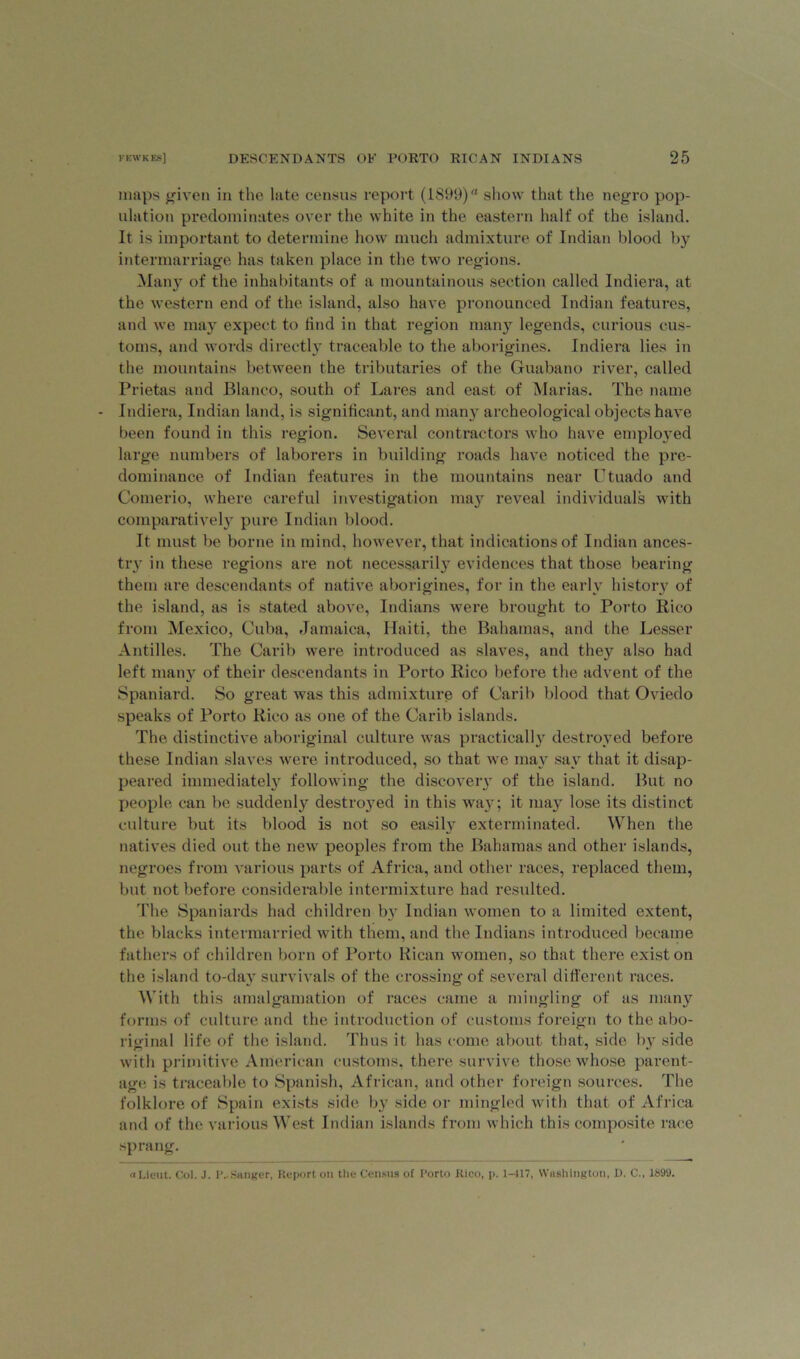 maps given in the late census report (1899)rt show that the negro pop- ulation predominates over the white in the eastern half of the island. It is important to determine how much admixture of Indian blood by intermarriage has taken place in the two regions. Many of the inhabitants of a mountainous section called Indiera, at the western end of the island, also have pronounced Indian features, and we may expect to find in that region many legends, curious cus- toms, and words directly traceable to the aborigines. Indiera lies in the mountains between the tributaries of the Guabano river, called Prietas and Blanco, south of Lares and east of Marias. The name Indiera, Indian land, is significant, and many archeological objects have been found in this region. Several contractors who have employed large numbers of laborers in building roads have noticed the pre- dominance of Indian features in the mountains near Utuado and Comerio, where careful investigation may reveal individuals with comparatively pure Indian blood. It must be borne in mind, however, that indications of Indian ances- try in these regions are not necessarily evidences that those bearing them are descendants of native aborigines, for in the early history of the island, as is stated above, Indians were brought to Porto Rico from Mexico, Cuba, Jamaica, Haiti, the Bahamas, and the Lesser Antilles. The Carib wTere introduced as slaves, and they also had left many of their descendants in Porto Rico before the advent of the Spaniard. So great was this admixture of Carib blood that Oviedo speaks of Porto Rico as one of the Carib islands. The distinctive aboriginal culture was practically destroyed before these Indian slaves were introduced, so that we may say that it disap- peared immediately following the discovery of the island. But no people can be suddenly destroyed in this wa}r; it may lose its distinct culture but its blood is not so easily exterminated. When the natives died out the new peoples from the Bahamas and other islands, negroes from various parts of Africa, and other races, replaced them, but not before considerable intermixture had resulted. The Spaniards had children by Indian women to a limited extent, the blacks intermarried with them, and the Indians introduced became fathers of children born of Porto Rican women, so that there exist on the island to-day survivals of the crossing of several different races. With this amalgamation of races came a mingling of as many forms of culture and the introduction of customs foreign to the abo- riginal life of the island. Thus it has come about that, side by side with primitive American customs, there survive those whose parent- age is traceable to Spanish, African, and other foreign sources. The folklore of Spain exists side by side or mingled with that of Africa and of the various West Indian islands from which this composite race sprang. a Lieut. Col. J. P..Sanger, Report on the Census of Porto Rico, p. 1-117, Washington, D. C., 1S99.