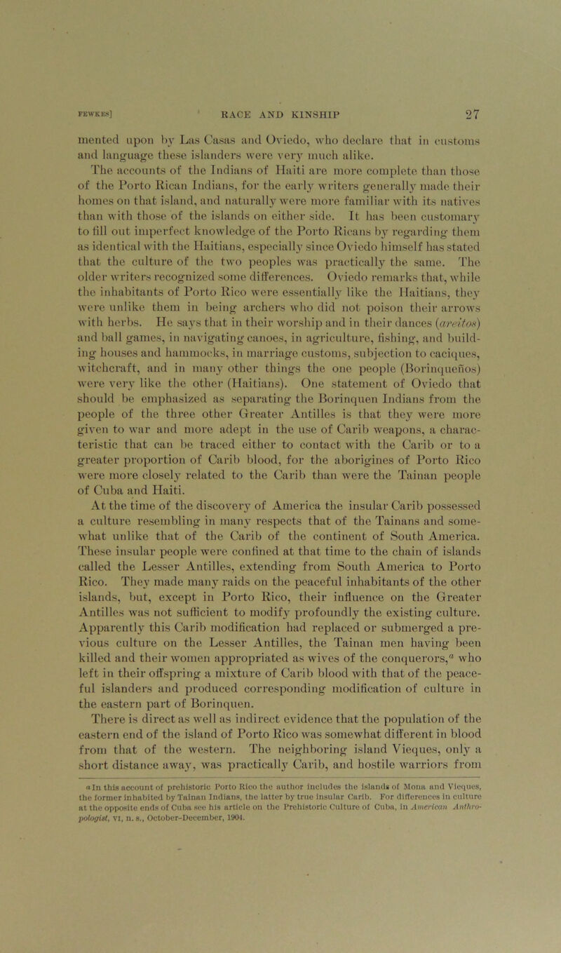 mented upon by Las Casas and Oviedo, who declare that in customs and language these islanders were very much alike. The accounts of the Indians of Haiti are more complete than those of the Porto Rican Indians, for the early writers generally made their homes on that island, and naturally were more familiar with its natives than with those of the islands on either side. It has been customary to till out imperfect knowledge of the Porto Ricans by regarding them as identical with the Haitians, especiall}7 since Oviedo himself has stated that the culture of the two peoples was practically the same. The older writers recognized some differences. Oviedo remarks that, while the inhabitants of Porto Rico were essentially like the Haitians, they were unlike them in being archers who did not poison their arrows with herbs. He says that in their worship and in their dances (areitos) and ball games, in navigating canoes, in agriculture, fishing, and build- ing houses and hammocks, in marriage customs, subjection to caciques, witchcraft, and in many other things the one people (Borinquenos) were very like the other (Haitians). One statement of Oviedo that should be emphasized as separating the Borinquen Indians from the people of the three other Greater Antilles is that they were more given to war and more adept in the use of Carib weapons, a charac- teristic that can be traced either to contact with the Carib or to a greater proportion of Carib blood, for the aborigines of Porto Rico were more closely related to the Carib than were the Tainan people of Cuba and Haiti. At the time of the discovery of America the insular Carib possessed a culture resembling in many respects that of the Tainans and some- what unlike that of the Carib of the continent of South America. These insular people were confined at that time to the chain of islands called the Lesser Antilles, extending from South America to Porto Rico. They made many raids on the peaceful inhabitants of the other islands, but, except in Porto Rico, their influence on the Greater Antilles was not sufficient to modify profoundly the existing culture. Apparently this Carib modification had replaced or submerged a pre- vious culture on the Lesser Antilles, the Tainan men having been killed and their women appropriated as wives of the conquerors,® who left in their offspring a mixture of Carib blood with that of the peace- ful islanders and produced corresponding modification of culture in the eastern part of Borinquen. There is direct as well as indirect evidence that the population of the eastern end of the island of Porto Rico was somewhat different in blood from that of the western. The neighboring island Vieques, only a short distance away, was practically Carib, and hostile warriors from «in this uccount of prehistoric Porto Rico the author includes the islands of Mona and Vieques, the former inhabited by Tainan Indians, the latter by true insular Carib. For differences in culture at the opposite ends of Cuba see his article on the Prehistoric Culture of Cuba, in American Anthro- pologist, vi, n. s., October-December, 1904.