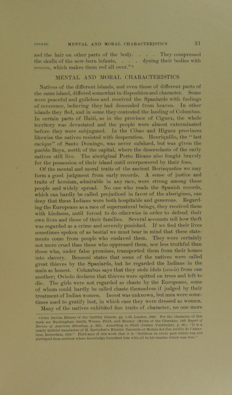 and the hair on other parts of the body. . . . They compressed the skulls of the new-born infants, . . . dyeing their bodies with roucou, which makes them red all over.'”'1 MENTAL AND MORAL CHARACTERISTICS Natives of the different islands, and even those of different parts of the same island, differed somewhat in disposition and character. Some were peaceful and guileless and received the Spaniards with feelings of reverence, believing they had descended from heaven. In other islands they lied, and in some thej^ contested the landing of Columbus. In certain parts of Haiti, as in the province of Ciguex, the whole territory was devastated and the people were almost exterminated before they were subjugated. In the Cibao and Higuez provinces likewise the natives resisted with desperation. Henriquillo, the “ last cacique” of Santo Domingo, was never subdued, but was given the pueblo Boya, north of the capital, where the descendants of the early natives still live. The aboriginal Porto Ricans also fought bravely for the possession of their island until overpowered by their foes. Of the mental and moral traits of the ancient Borinquenos we may form a good judgment from early records. A sense of justice and traits of heroism, admirable in any race, were strong among these people and widely spread. No one who reads the Spanish records, which can hardly be called prejudiced in favor of the aborigines, can deny that these Indians were both hospitable and generous. Regard- ing the Europeans as a race of supernatural beings, they received them with kindness, until forced to do otherwise in order to defend their own lives and those of their families. Several accounts tell how theft was regarded as a crime and severely punished. If we find their lives sometimes spoken of as bestial we must bear in mind that these state- ments come from people who enslaved them. They were certainly not more cruel than those who oppressed them, nor less truthful than those who, under false promises, transported them from their homes into slavery. Benzoni states that some of the natives were called great thieves by the Spaniards, but he regarded the Indians in the main as honest. Columbus says that they stole idols (zemis) from one another; Oviedo declares that thieves were spitted on trees and left to die. The girls were not regarded as chaste by the Europeans, some of whom could hardly be called chaste themselves if judged by their treatment of Indian women. Incest was unknown, but men were some- times used to gratify lust, in which case they were dressed as women. Many of the natives exhibited fine traits of character, no one more ajohn Davies, History of the Curibby Islands, pp. 1-35, London, 1666. For the character of this work see Buckingham Smith, Winsor, Field, and Mooney (Myths of the Cherokee, I'M Report of Bureau of American Ethnology, p. 202). According to Field (Indian Vocabulary, p. 95), “It is a nearly faithful translation of H. Rochefort's Histoire Naturelle et Morale des lies Antilie de l’Amer- ique, Rotterdam, 1658.” Field says of this work that it is “ fictitious in every part which was not purloined from authors whose knowledge furnished him with all in his treatise which was true.”