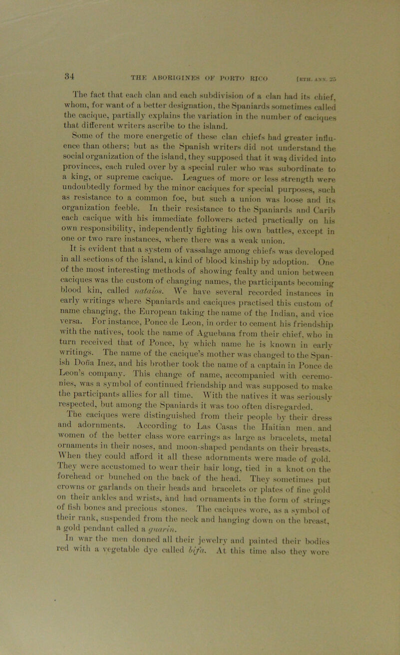 The fact that each clan and each subdivision of a dan hud its chief, whom, for want of a better designation, the Spaniards sometimes called the cacique, partially explains the variation in the number of caciques that different writers ascribe to the island. Some of the more energetic of these clan chiefs had greater influ- ence than others; but as the Spanish writers did not understand the social organization of the island, they supposed that it was divided into provinces, each ruled over by a special ruler who was subordinate to a king, 01 supreme cacique. Leagues of more or less strength were undoubtedly formed by the minor caciques for special purposes, such as 1 esistance to a common toe, but such a union was loose and its organization feeble. In their resistance to the Spaniards and Carib each cacique with his immediate followers acted practically on his own responsibility, independently fighting his own battles, except in one or two rare instances, where there was a weak union. It is evident that a system of vassalage among chiefs was developed in all sections of the island, a kind of blood kinship bv adoption. One of the most interesting methods of showing fealty and union between caciques was the custom of changing names, the participants becoming blood kin, called nataios. We have several recorded instances in early writings where Spaniards and caciques practised this custom of name changing, the European taking the name of the Indian, and vice versa. lor instance, Ponce de Leon, in order to cement his friendship with the natives, took the name of Aguebana from their chief, who in tuin 1 eceived that of Ponce, by which name he is known in earlv writings. The name of the cacique’s mother was changed to the Span- ish Dona Inez, and his brother took the name of a captain in Ponce de Leon’s company. This change of name, accompanied with ceremo- nies, was a symbol of continued friendship and was supposed to make the participants allies for all time. A ith the natives it was seriouslv respected, but among the Spaniards it was too often disregarded. The caciques were distinguished from their people by their dress and adornments. According to Las Casas the Haitian men. and women of the better class wore earrings as large as bracelets, metal ornaments in their noses, and moon-shaped pendants on their breasts. When they could afford it all these adornments were made of gold. They were accustomed to wear their hair long, tied in a knot on the foi ( head oi bunched on the back of the head. They sometimes put crowns or garlands on their heads and bracelets or plates of fine gold on their ankles and wrists, and had ornaments in the form of strings ol fish bones and precious stones. I he caciques wore, as a symbol of their rank, suspended from the neck and hanging down on the breast, a gold pendant called a guar in. In war the men donned all their jewelry and painted their bodies red with a vegetable dye called Ufa. At this time also they wore