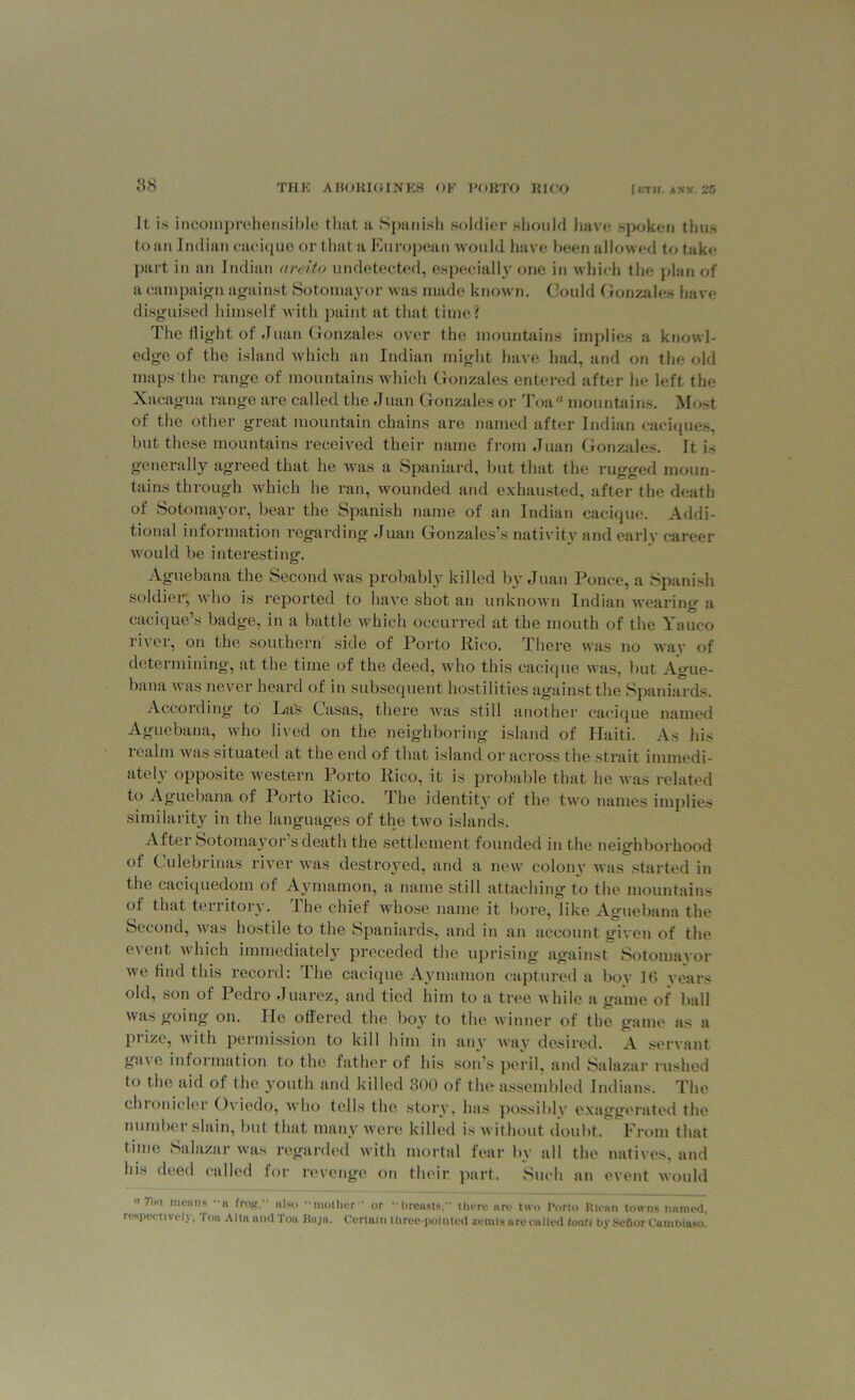 it is incomprehensible that a Spanish soldier should have spoken thus to an Indian cacique or that a European would have been allowed to take part in an Indian areito undetected, especially one in which the plan of a campaign against Sotomayor was made known. Could Gonzales have disguised himself with paint at that time? The flight of Juan Gonzales over the mountains implies a knowl- edge of the island which an Indian might have had, and on the old maps the range of mountains which Gonzales entered after he left the Xacagua range are called the Juan Gonzales or Toaa mountains. Most of the other great mountain chains are named after Indian caciques, but these mountains received their name from Juan Gonzales. It is generally agreed that he was a Spaniard, but that the rugged moun- tains through which he ran, wounded and exhausted, after the death of Sotomayor, bear the Spanish name of an Indian cacique. Addi- tional information regarding Juan Gonzales’s nativity and early career would be interesting. Aguebana the Second was probably killed by Juan Ponce, a Spanish soldier, who is reported to have shot an unknown Indian wearing a cacique’s badge, in a battle which occurred at the mouth of the Yauco river, on the southern side of Porto Pico. There was no wav of determining, at the time of the deed, who this cacique was, but Ague- bana was never heard of in subsequent hostilities against the Spaniards. According to LaS Casas, there was still another cacique named Aguebana, who lived on the neighboring island of Haiti. As his 1 calm was situated at the end of that island or across the strait immedi- ately opposite western Porto Pico, it is probable that he was related to Aguebana of Porto Pico. The identity of the two names implies similarity in the languages of the two islands. After Sotomayor s death the settlement founded in the neighborhood of ( ulebrinas river was destroyed, and a new colony was started in the caciquedom of Aymamon, a name still attaching to the mountains of that territory. The chief whose name it bore, like Aguebana the Second, was hostile to the Spaniards, and in an account given of the event which immediately preceded the uprising against Sotomayor we find this record: The cacique Aymamon captured a boy 16 years old, son of Pedro Juarez, and tied him to a tree while a game of ball was going on. He offered the boy to the winner of the game as a prize, with permission to kill him in any way desired. A servant gave information to the father of his son’s peril, and Salazar rushed to the aid of the youth and killed 300 of the assembled Indians. The chronicler Oviedo, who tells the story, has possibly exaggerated the number slain, but that many were killed is without doubt. From that time Salazar was regarded with mortal fear by all the natives, and his deed called for revenge on their, part. Such an event would 71/ men ns 'a frog, also mother or breasts. there are two I'orto Rican towns named, respectively, Ton Alta and Ton Baja. Certain three-pointed zemts are called loan by SeflorCambiaso.