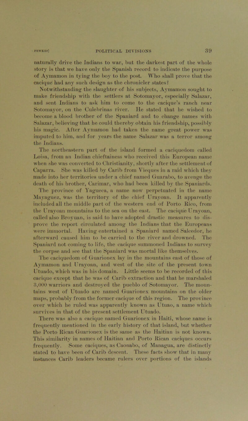 naturally drive the Indians to war, but the darkest part of the whole story is that we have only the Spanish record to indicate the purpose of Aymamon in tying the boy to the post. Who shall prove that the cacique had any such design as the chronicler states? Notwithstanding the slaughter of his subjects, Aymamon sought to make friendship with the settlers at Sotomayor, especially Salazar, and sent Indians to ask him to come to the cacique’s ranch near Sotomayor, on the Culebrinas river. He stated that he wished to become a blood brother of the Spaniard and to change names with Salazar, believing that he could thereby obtain his friendship, possibly his magic. After Aymamon had taken the name great power was imputed to him, and for years the name Salazar was a terror among the Indians. The northeastern part of the island formed a eaciquedom called Loisa, from an Indian chieftainess who received this European name when she was converted to Christianity, shortly after the settlement of Caparra. She was killed by Car'll) from Vieques in a raid which they made into her territories under a chief named Guarabo, to avenge the death of his brother, Carimar, who had been killed by the Spaniards. The province of Yagueca, a name now perpetuated in the name Mayaguez, was the territory of the chief Urayoan. It apparently included all the middle part of the western end of Porto Rico, from the Urayoan mountains to the sea on the east. The cacique Urayoan, called also Broyuan, is said to have adopted drastic measures to dis- prove the report circulated among the Indians that the Europeans were immortal. Having entertained a Spaniard named Saleedor, he afterward caused him to be carried to the river and drowned. The Spaniard not coming to life, the cacique summoned Indians to survey the corpse and see that the Spaniard was mortal like themselves. 'Fhe eaciquedom of Guarionex lay in the mountains east of those of Aymamon and Urayoan, and west of the site of the present town Utuado, which was in his domain. Little seems to be recorded of this cacique except that he was of Carib extraction and that he marshaled 3,000 warriors and destroyed the pueblo of Sotomayor. The moun- tains west of Utuado are named Guarionex mountains on the older maps, probably from the former cacique of this region. The province over which he ruled was apparently known as Utuao, a name which survives in that of the present settlement Utuado. There was also a cacique named Guarionex in Haiti, whose name is frequently mentioned in the early history of that island, but whether the Porto Rican Guarionex is the same as the Haitian is not known. This similarity in names of Haitian and Porto Rican caciques occurs frequently. Some caciques, as Caonabo, of Managua, are distinctly stated to have been of Carib descent. These facts show that in many instances Carib leaders became rulers over portions of the islands