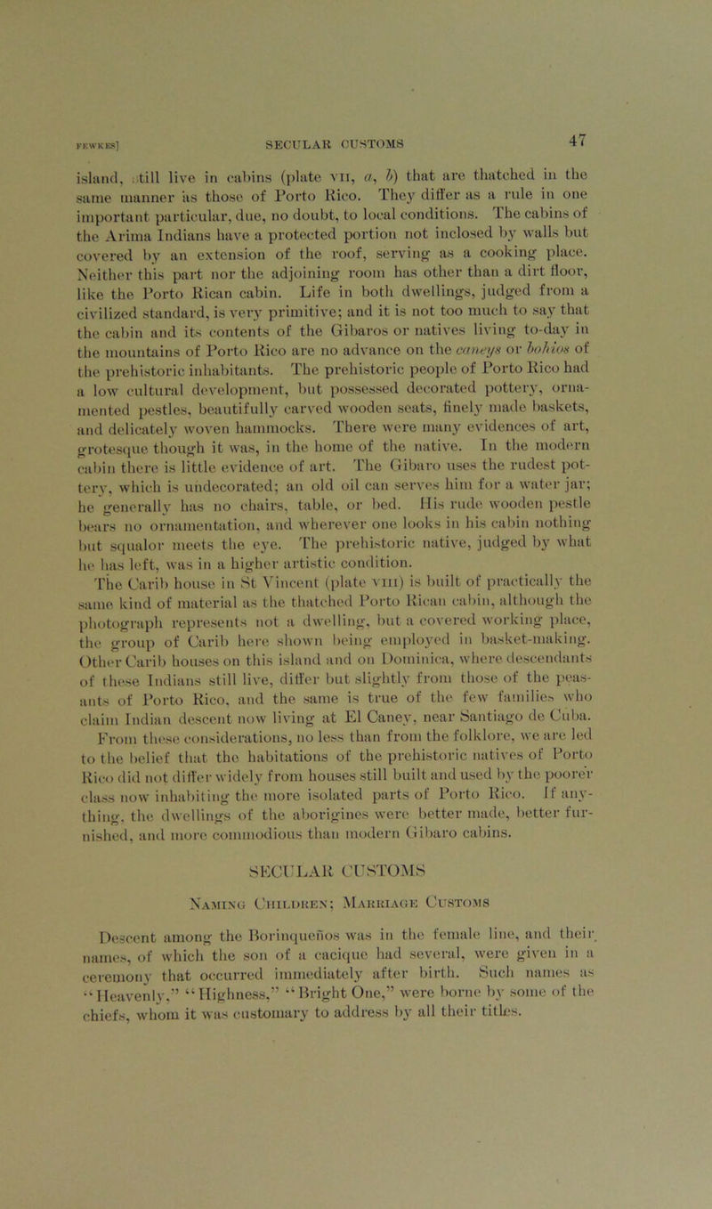island, still live in cabins (plate vn, a, b) that are thatched in the same manner as those of Porto Rico. They dilier as a rule in one important particular, due, no doubt, to local conditions. The cabins of the Arima Indians have a protected portion not inclosed by walls but covered by an extension of the roof, serving as a cooking place. Neither this part nor the adjoining room has other than a dirt floor, like the Porto Rican cabin. Life in both dwellings, judged from a civilized standard, is very primitive; and it is not too much to say that the cabin and its contents of the Gibaros or natives living to-day in the mountains of Porto Rico are no advance on the caneys or bo bios of the prehistoric inhabitants. The prehistoric people of Porto Rico had a low cultural development, but possessed decorated pottery, orna- mented pestles, beautifully carved wooden seats, finely made baskets, and delicately woven hammocks. There were many evidences of art, grotesque though it was, in the home of the native. In the modern cabin there is little evidence of art. The Gibaro uses the rudest pot- tery, which is undecorated; an old oil can serves him for a water jar; he generally has no chairs, table, or bed. His rude wooden pestle bears no ornamentation, and wherever one looks in his cabin nothing but squalor meets the eye. The prehistoric native, judged by what lie has left, was in a higher artistic condition. The Carib house in St Vincent (plate vm) is built of practically the same kind of material as the thatched Porto Rican cabin, although the photograph represents not a dwelling, but a covered working place, the group of Carib here shown being employed in basket-making. Other Carib houses on this island and on Dominica, where descendants of these Indians still live, differ but slightly from those of the peas- ants of Porto Rico, and the same is true of the few families who claim Indian descent now living at El Caney, near Santiago de Cuba. From these considerations, no less than from the folklore, we are led to the belief that the habitations of the prehistoric natives of Porto Rico did not differ widely from houses still built and used by the poorer class now inhabiting the more isolated parts of Porto Rico. If any- thing, the dwellings of the aborigines were better made, better fur- nished, and more commodious than modern Gibaro cabins. SECULAR CUSTOMS Naming Children; Marriage Customs Descent among the Borinquenos was in the female line, and their names, of which the son of a cacique had several, were given in a ceremony that occurred immediately after birth. Such names as “Heavenly,” “Highness,” “Bright One,” were borne by some of the chiefs, whom it was customary to address by all their titles.
