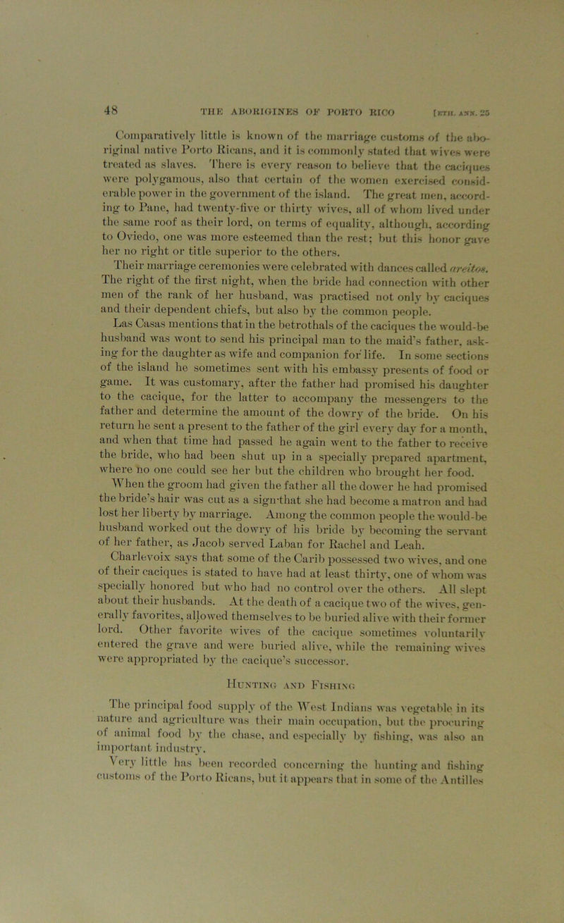 Comparatively little is known of the marriage customs of the abo- riginal native Porto Ricans, and it is commonly stated that wives were treated as slaves. There is every reason to believe that the caciques were polygamous, also that certain of the women exercised consid- erable power in the government of the island. The great men, accord- ing to Pane, had twenty-five or thirty wives, all of whom lived under the same roof as their lord, on terms of equality, although, according to Oviedo, one was more esteemed than the rest; but this honor gave her no right or title superior to the others. Their marriage ceremonies were celebrated with dances called areitos. The right of the first night, when the bride had connection with other men of the rank of her husband, was practised not only bv caciques and their dependent chiefs, but also by the common people. Las Casas mentions that in the betrothals of the caciques the would-be husband was wont to send his principal man to the maid’s father, ask- ing for the daughter as wife and companion for life. In some sections of the island he sometimes sent with his embassy presents of food or game. It was customary, after the father had promised his daughter to the cacique, for the latter to accompany the messengers to the father and determine the amount of the dowry of the bride. On his return he sent a present to the father of the girl every dav for a month, and when that time had passed he again went to the father to receive the bride, who had been shut up in a specially prepared apartment, where no one could see her but the children who brought her food. W hen the groom had given the father all the dower he had promised the bride s hair was cut as a sigirthat she had become a matron and had lost her liberty by marriage. Among the common people the would-be husband worked out the dowry of his bride by becoming the servant of her father, as Jacob served Laban for Rachel and Leah. Charlevoix says that some of the Carib possessed two wives, and one of their caciques is stated to have had at least thirty, one of whom was specially honored but who had no control over the others. All slept about their husbands. At the death of a cacique two of the wives, gen- erally favorites, allowed themselves to be buried alive with their former lord. Other favorite wives of the cacique sometimes voluntarily entered the grave and were buried alive, while the remaining wives were appropriated by the cacique’s successor. Hunting and Fishing The principal food supply of the est Indians was vegetable in its nature and agriculture was their main occupation, but the procuring ot animal food by the chase, and especially bv fishing, was also an important industry. ^ or.\ little has been recorded concerning the hunting and fishing customs of the Porto Ricans, but it appears that in some of the Antilles