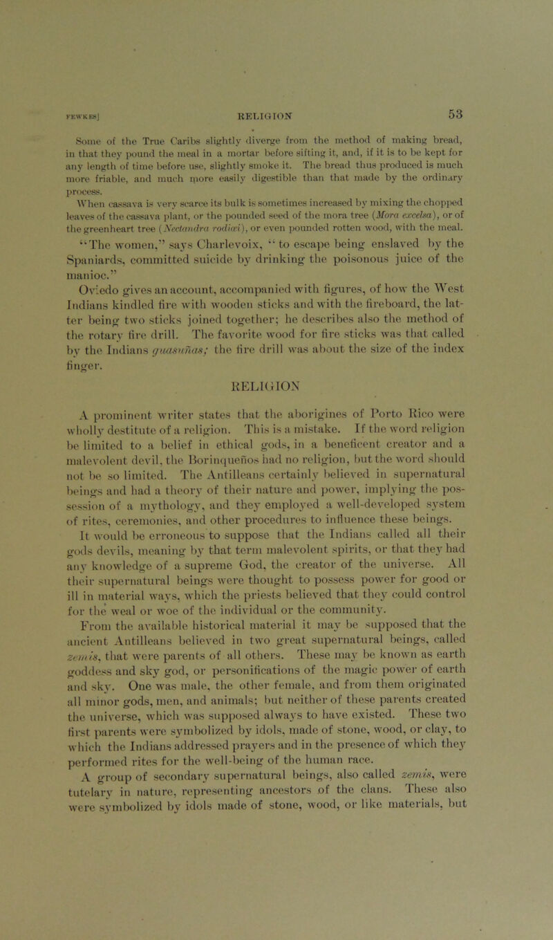 Some of the True Caribs slightly diverge from the method of making bread, in that they pound the meal in a mortar before sifting it, and, if it is to be kept for any length of time before use, slightly smoke it. The bread thus produced is much more friable, and much more easily digestible than that made by the ordinary process. When cassava is very scarce its bulk is sometimes increased by mixing the chopped leaves of the cassava plant, or the pounded seed of the mora tree (Mora excelsa), or of the green heart tree (Nectandra rodion), or even pounded rotten wood, with the meal. “The women,” says Charlevoix, “ to escape being- enslaved by the Spaniards, committed suicide by drinking the poisonous juice of the manioc.” Oviedo gives an account, accompanied with figures, of how the West Indians kindled fire with wooden sticks and with the fireboard, the lat- ter being two sticks joined together; he describes also the method of the rotary fire drill. The favorite wood for fire sticks was that called by the Indians guasunas; the fire drill was about the size of the index finger. RELIGION A prominent writer states that the aborigines of Porto Rico were wholly destitute of a religion. This is a mistake. If the word religion be limited to a belief in ethical gods, in a beneficent creator and a malevolent devil, the Borinquenos had no religion, but the word should not be so limited. The Antilleans certainly believed in supernatural beings and had a theory of their nature and power, implying the pos- session of a mythology, and they employed a well-developed system of rites, ceremonies, and other procedures to influence these beings. It would be erroneous to suppose that the Indians called all their gods devils, meaning by that term malevolent spirits, or that they had any knowledge of a supreme God, the creator of the universe. All their supernatural beings were thought to possess power for good or ill in material ways, which the priests believed that they could control for the weal or woe of the individual or the community. From the available historical material it may be supposed that the ancient Antilleans believed in two great supernatural beings, called zetuis, that were parents of all others. These may be known as earth goddess and sky god, or personifications of the magic power of earth and skv. One was male, the other female, and from them originated all minor gods, men, and animals; but neither of these parents created the universe, which was supposed always to have existed. These two first parents were symbolized by idols, made of stone, wood, or clay, to which the Indians addressed prayers and in the presence of which they performed rites for the well-being of the human race. A group of secondary supernatural beings, also called zemis, were tutelary in nature, representing ancestors .of the clans. Ihese also were symbolized by idols made of stone, wood, or like mateiials, but
