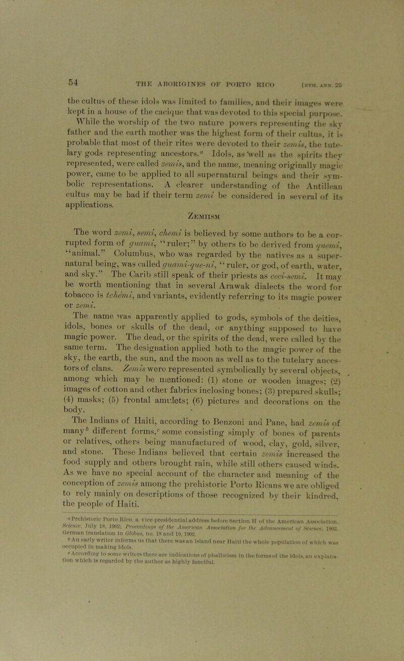 the eultus of these idols was limited to families, and their images wore kept in a house of the cacique that v/as devoted to this special purpose. While the worship of the two nature powers representing the skv father and the earth mother was the highest form of their eultus. it is probable that most of their rites were devoted to their zemis, the tute- larygods representing ancestors. Idols, as Well as the spirits they represented, were called zemis, and the name, meaning originally magic power, came to be applied to all supernatural beings and their sym- bolic representations. A clearer understanding of the Antillean eultus may be had if their term zemi be considered in several of its applications. Zemiism The word zemi, semi, chemi is believed by some authors to be a cor- rupted form of guami, “ruler;” by others to be derived from guemi, “animal.” Columbus, who was regarded by the natives as a super- natural being, was called guami-que-ni, “ruler, or god, of earth, water, and sky. The Carib still speak of their priests as ced-semi. It mav be worth mentioning that in several Arawak dialects the word for tobacco is tehemi, and variants, evidently referring to its magic power or zemi. The name was apparently applied to gods, symbols of the deities, idols, bones or skulls of the dead, or anything supposed to have magic power. The dead, or the spirits of the dead, were called by the same term. The designation applied both to the magic power of the sky, the earth, the sun, and the moon as well as to the tutelary ances- tors of clans. Zemis were represented symbolically by several objects, among which may be mentioned: (1) stone or wooden images; (2) images of cotton and other fabrics inclosing bones; (3) prepared skulls; (4) masks; (5) frontal amulets; (6) pictures and decorations on the body. The Indians of Haiti, according to Benzoni and Pane, had zemis of manyh different forms,c some consisting simply of bones of parents or relatives, others being manufactured of wood, clay, gold, silver, and stone. Ihese Indians believed that certain zemis increased the food supply and others brought rain, while still others caused winds. As we have no special account of the character and meaning of the conception of zemis among the prehistoric Porto Ricans we are obliged to rely mainly on descriptions of those recognized by their kindred, the people of Haiti. “ •‘ri'liistoric Porto Rtoo, n vice-presidential address before Section H of the American Association. Science. July IN, 1902: Proceedings of I he American Association for tin Advancement of Science. 1902. German translation in Globus, no. 18 and 19,1902, '■An early writer informs us that there wasan island near Haiti the whole population of which was occupied in making idols. c According to some writers there are indications of plmlhcism in thoformsof the idols, an explana- tion which is regarded by the author as highly fanciful.