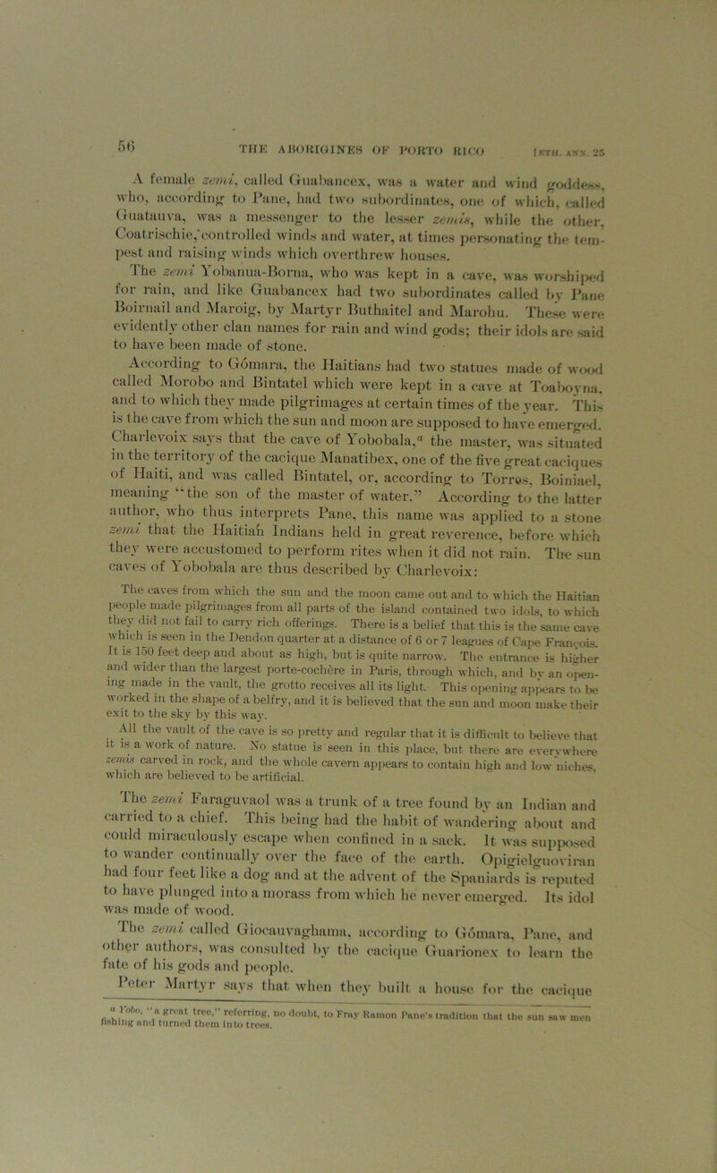 A female semi, called Guabancex, was a water and wind goddess, who, according to Pane, had two subordinates, one of which, called Guatauva, was a messenger to the lesser zendm, while the other, Coatrischie,'controlled winds and water, at times personating the tem- pest and raising winds which overthrew houses. The semi Yobanua-Borna, who was kept in a cave, was worshiped for rain, and like Guabancex had two subordinates called bv Pane Boirnail and Maroig, by Martyr Buthaitel and Marohu. These were evidently other clan names for rain and wind gods; their idols are said to have been made of stone. According to Gomara, the Haitians had two statues made of wood called Morobo and Bintatel which were kept in a cave at Toaboyna, and to which they made pilgrimages at certain times of the year. This is the cave from which the sun and moon are supposed to have emerged. Charlevoix says that the cave of Yobobala,® the master, was situated iii the ten itory of the cacique Manatibex, one of the five great caciques of Haiti, and was called Bintatel, or, according to Torres, Boiniael, meaning the son of the master of water.” According to the latter author, who thus interprets Pane, this name was applied to a stone zemi that the Haitian Indians held in great reverence, before which they were accustomed to perform rites when it did not rain. The sun caves of Yobobala are thus described by Charlevoix: the caves from which the sun and the moon came out and to which the Haitian people made pilgrimages from all parts of the island contained two idols, to which they did not fail to carry rich offerings. There is a belief that this is the same cave which is seen in the Dendon quarter at a distance of 6 or 7 leagues of Cape Francois. It is 150 feet deep and about as high, but is quite narrow. The entrance is higher ami wider than the largest porte-cochere in Paris, through which, and by an own- ing made in the vault, the grotto receives all its light. This opening appears to be worked in the shape of a belfry, and it is believed that the sun and moon make their exit to the sky by this way. All the vault of the cave is so pretty and regular that it is difficult to believe that it is a work of nature. No statue is seen in this place, but there are everywhere zemis carved in rock, and the whole cavern appears to contain high and low niches which are believed to be artificial. Ibe zend I araguvaol was a trunk of a tree found by an Indian and earned to a chief. This being had the habit of wandering about and could miraculously escape when confined in a sack. It was supposed to wander continually over the face of the earth. Opigielguoviran had four feet like a dog and at the advent of the Spaniards is reputed to have plunged into a morass from which he never emerged. Its idol was made of wood. The zend called Giocauvaghama, according to Gomara, Pane, and other authors, was consulted by the cacique Guarionex to learn the fate of his gods and people. Peter Martyr says that when they built a house for the cacique a robo. “ n groat tree, referring, no doubt, to Fray Ramon Pane's tradition that the s^Tsaw men fishing and turned them into trees.