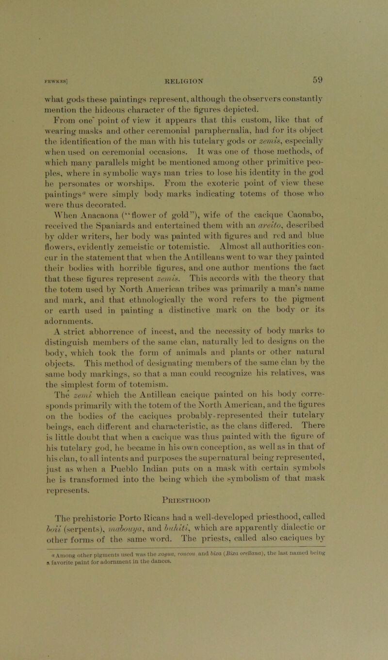 what gods these paintings represent, although the observers constantly mention the hideous character of the figures depicted. From one' point of view it appears that this custom, like that of wearing masks and other ceremonial paraphernalia, had for its object the identification of the man with his tutelary gods or zemis, especially when used on ceremonial occasions. It was one of those methods, of which many parallels might be mentioned among other primitive peo- ples, where in symbolic ways man tries to lose his identity in the god he personates or worships. From the exoteric point of view these paintings were simply body marks indicating totems of those who were thus decorated. When Anacaona (“flower of gold”), wife of the cacique Caonabo, received the Spaniards and entertained them with an areito, described by older writers, her body was painted with figures and red and blue flowers, evidently zemeistic or totemistic. Almost all authorities con- cur in the statement that when the Antilleans went to war they painted their bodies with horrible figures, and one author mentions the fact that these figures represent zemis. This accords with the theory that the totem used by North American tribes was primarily a man’s name and mark, and that ethnologically the word refers to the pigment or earth used in painting a distinctive mark on the body or its adornments. A strict abhorrence of incest, and the necessity of body marks to distinguish members of the same clan, naturally led to designs on the body, which took the form of animals and plants or other natural objects. This method of designating members of the same clan by the same body markings, so that a man could recognize his relatives, was the simplest form of totem ism. The zemi which the Antillean cacique painted on his body corre- sponds primarily with the totem of the North American, and the figures on the bodies of the caciques probably-represented their tutelary beings, each different and characteristic, as the clans differed. Ihere is little doubt that when a cacique was thus painted with the figure of his tutelar} god, he became in his own conception, as well as in that of his clan, to all intents and purposes the supernatural being represented, just as when a Pueblo Indian puts on a mask with certain symbols he is transformed into the being which the symbolism of that mask represents. Priesthood The prehistoric Porto Ricans had a well-developed priesthood, called loii (serpents), mabouya, and buhiti, which are apparently dialectic or other forms of the same word. The priests, called also caciques by a Among other pigments used was the xayua, roucou and bur a (liixa nrcllana), the last named being a favorite paint for adornment in the dances.