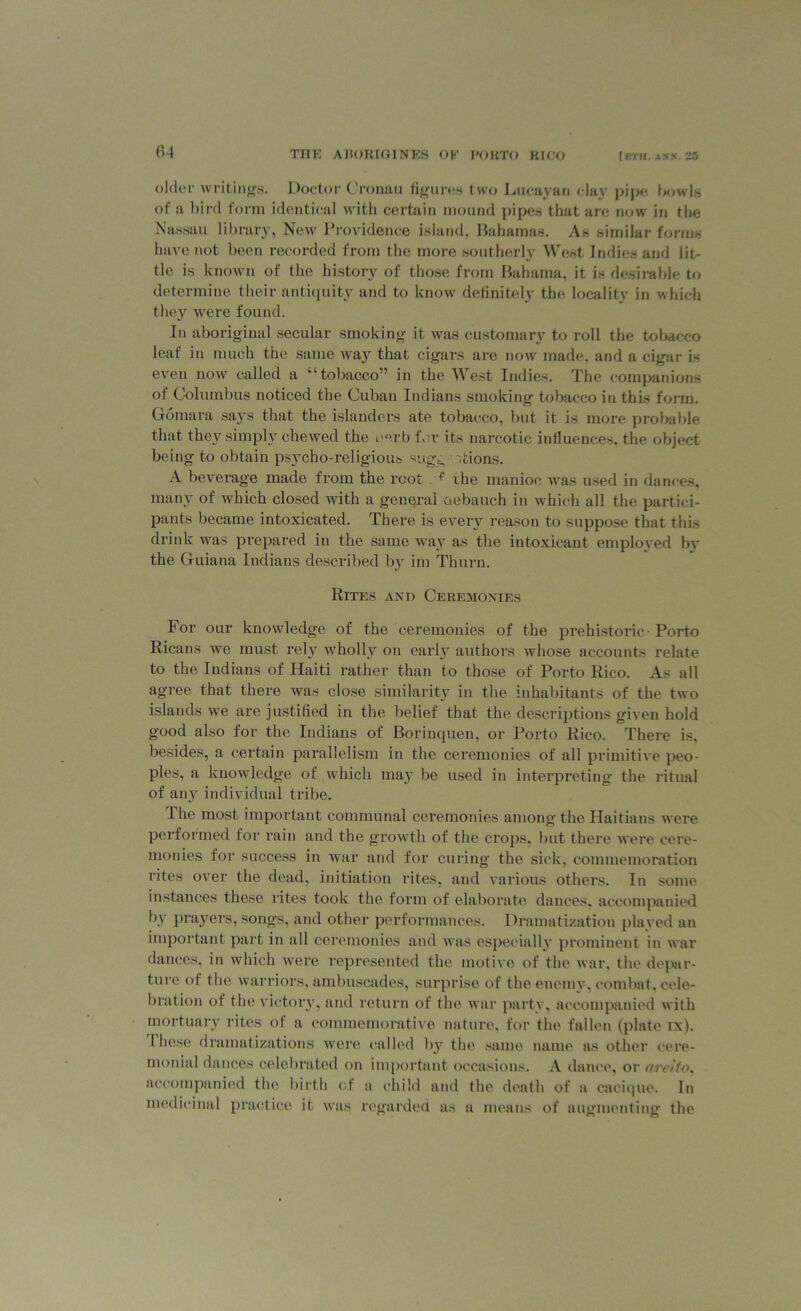 older writings. Doctor Cronau figures two Lueayan day pipe bowls of a bird form identical with certain mound pipes that are now in the Nassau library, New Providence island, Bahamas. As similar forms have not been recorded from the more southerly West Indies and lit- tle is known of the history of those from Bahama, it is desirable to determine their antiquity and to know definitely the locality in which they were found. In aboriginal secular smoking it was customary to roll the tobacco leaf in much the same way that cigars are now made, and a cigar is even now called a “tobacco” in the West Indies. The companions of Columbus noticed the Cuban Indians smoking tobacco in this form. Gomara says that the islanders ate tobacco, but it is more probable that theysimply chewed the i>°rb IV.r its narcotic influences, the object being to obtain psycho-religious sugg ; Lions. A beverage made from the root +' ihe manioc was used in dances, many of which closed with a general debauch in which all the partici- pants became intoxicated. There is every reason to suppose that this drink was prepared in the same way as the intoxicant employed bv the Guiana Indians described by im Thurn. Rites and Ceremonies For our knowledge of the ceremonies of the prehistoric Porto Ricans we must rely wholly on early authors whose accounts relate to the Indians of Haiti rather than to those of Porto Rico. As all agree that there was close similarity in the inhabitants of the two islands we are justified in the belief that the descriptions given hold good also for the Indians of Borinquen, or Porto Rico. There is. besides, a certain parallelism in the ceremonies of all primitive peo- ples, a knowledge of which may be used in interpreting the ritual of any individual tribe. Ihe most important communal ceremonies among the Haitians were performed for rain and the growth of the crops, but there were cere- monies for success in war and for curing the sick, commemoration rites over the dead, initiation rites, and various others. In some instances these rites took the form of elaborate dances, accompanied by prayers, songs, and other performances. Dramatization plaved an important part in all ceremonies and was especially prominent in war dances, in which were represented the motive of the war, the depar- ture of the warriors, ambuscades, surprise of the enemy, combat, cele- bration of the victor}7, and return of the war party, accompanied with mortuary rites of a commemorative nature, for the fallen (plate ix). I hese dramatizations were called by the same name as other cere- monial dances celebrated on important occasions. A dance, or areito, accompanied the birth of a child and the death of a cacique. In medicinal practice it was regarded as a means of augmenting the