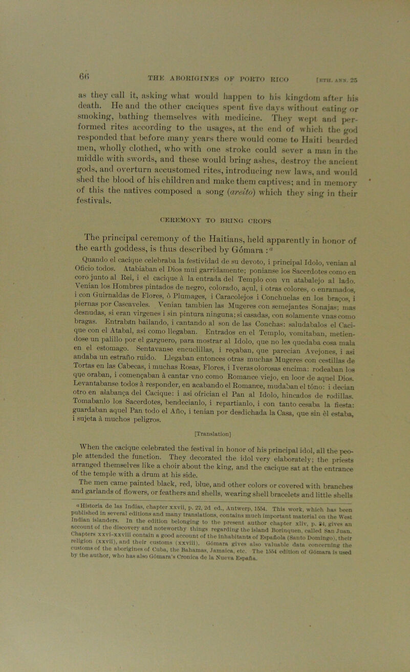 (w; ns they call it, asking what would happen to his kingdom after his death. He and the other caciques spent five days without eating or smoking, bathing themselves with medicine. They wept and per- formed rites according to the usages, at the end of which the god responded that before many years there would come to Haiti bearded men, wholly clothed, who with one stroke could sever a man in the middle with swords, and these would bring ashes, destroy the ancient gods, and overturn accustomed rites, introducing new laws, and would shed the blood of his children and make them captives; and in memory of this the natives composed a song (areito) which they sing in their festivals. CEREMONY TO BRING CROPS .1 he piincipal ceremony of the Haitians, held apparently in honor of the earth goddess, is thus described by Gomara :a Quando el cacique celebraba la festividad de su devoto, i principal Idolo, venian al Oticio todos. A-tabiaban el Dios mui garridamente; ponianse ios Sacerdotes como en coro junto al Rei, i el cacique a la entrada del Teraplo con vn atabalejo al lado. Venian los Hombres pintados de negro, Colorado, ayul, i otras colores, o enramados^ i con Guirnaldas de Flores, b Plumages, i Caracolejos i Conchuelas en los brayos, i piernas por Cascaveles. \ enian tambien las Mugeres con semejantes Sonajas: mas desnudas, si eran virgenes i sin pintura ninguna; si casadas, con solamente vnascomo bragas. Entraban bailando, i cantando al son de las Conchas: saludabalos el Caci- que con el Atabal, asi como llegaban. Entrados en el Ternplo, vomitaban, metien- dose un palillo por el garguero, para mostrar al Idolo, que no les quedaba cosa mala en el estomago: Sentavanse encuclillas, i reyaban, que parecian Avejones, i asi andaba un estrano ruido. Llegaban entonces otras muehas Mugeres con cestillas de Tortas en las Cabecas, i muehas Rosas, Flores, i Iveras olorosas encima: rodeaban los qqe oraban, i comenyaban a cantar vno como Romance viejo, en loor de aquel Dios. Levantabanse todos it responder, en acabandoel Romance, mudabanel tono: i decian otro en alabanya del Cacique: i asi ofrician el Pan al Idolo, hincados de rodillas. Tomabanlo los Sacerdotes, bendecianlo, i repartianlo, i con tan to cesaba la fiesta: guardaban aquel Pan todo el Ano, i tenian por desdichada la Casa, que sin el estaba. i sujeta a. muchos peligros. [Translation] V hen the cacique celebrated the festival in honor of his principal idol, all the peo- ple attended the function. They decorated the idol very elaboratelv; the priests arranged themselves like a choir about the king, and the cacique sat at the entrance of the temple with a drum at his side. The men came painted black, red, blue, and other colors or covered with branches and garlands of flowers, or feathers and shells, wearing shell bracelets and little shells M U , ns nd'11?’ chHpter xxvii- !'• 22' -d ed., Antwerp, 1554. This work, which has been published in several editions and many translations, contains much important material on the West Indian islanders. In the edition belonging to the present author chapter xliv, p. 81 gives an account of the discovery and noteworthy things regarding the island Borinquen, called San .Tuan. . mpters xxv xxvlii contain a good account of the inhabitants of Espaiiola (Santo Domingo), their • K on (xxvii), and their customs (xxviil). Gdmnra gives also valuable data concerning the customs of the aborigines of Cuba, the Bahamas, Jamaica, etc. The 1554 edition of Gomara is used by the author, who has also Gdmara’s Cronica de la Nueva Espafia.