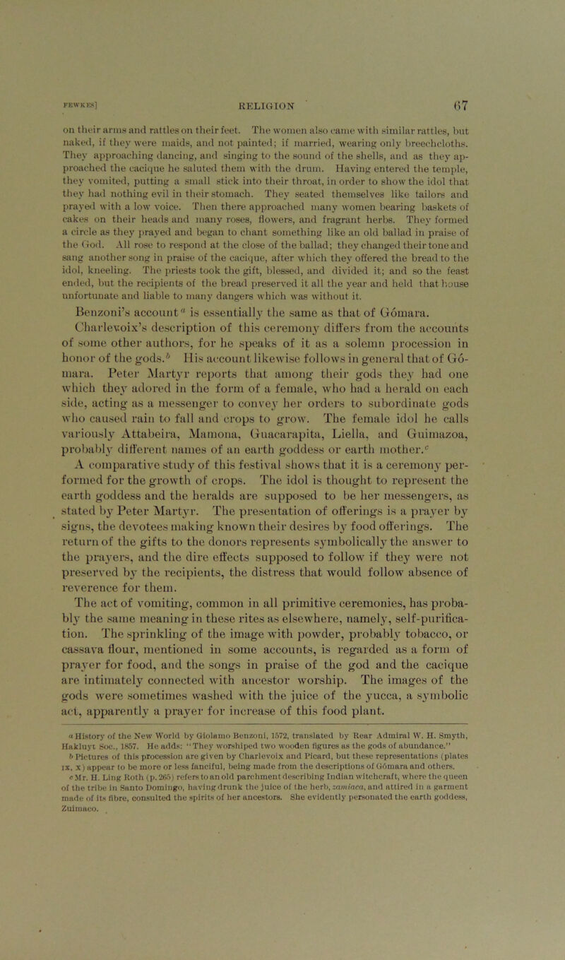 on their arms and rattles on their feet. The women also came with similar rattles, but naked, if they were maids, and not painted; if married, wearing only breecheloths. They approaching dancing, and singing to the sound of the shells, and as they ap- proached the cacique he saluted them with the drum. Having entered the temple, they vomited, putting a small stick into their throat, in order to show the idol that they had nothing evil in their stomach. They seated themselves like tailors and prayed with a low voice. Then there approached many women bearing baskets of cakes on their heads and many roses, flowers, and fragrant herbs. They formed a circle as they prayed and began to chant something like an old ballad in praise of the God. All rose to respond at the close of the ballad; they changed their tone and sang another song in praise of the cacique, after which they offered the bread to the idol, kneeling. The priests took the gift, blessed, and divided it; and so the feast ended, but the recipients of the bread preserved it all the year and held that house unfortunate and liable to many dangers which was without it. Benzoni’s account is essentially the same as that of Gomara. Charlevoix’s description of this ceremony differs from the accounts of some other authors, for he speaks of it as a solemn procession in honor of the gods.* His account likewise follows in general that of Go- mara. Peter Martyr reports that among their gods they had one which they adored in the form of a female, who had a herald on each side, acting as a messenger to convey her orders to subordinate gods who caused rain to fall and crops to grow. The female idol he calls variously Attabeira, Mamona, Guacarapita, Liella, and Guimazoa, probably different names of an earth goddess or earth mother.6' A comparative study of this festival shows that it is a ceremony per- formed for the growth of crops. The idol is thought to represent the earth goddess and the heralds are supposed to be her messengers, as stated by Peter Martyr. The presentation of offerings is a prayer by signs, the devotees making known their desires by food offerings. The return of the gifts to the donors represents symbolically the answer to the prayers, and the dire effects supposed to follow if they were not preserved by the recipients, the distress that would follow absence of reverence for them. The act of vomiting, common in all primitive ceremonies, has proba- bly the same meaning in these rites as elsewhere, namely, self-purifica- tion. The sprinkling of the image with powder, probably tobacco, or cassava Hour, mentioned in some accounts, is regarded as a form of prayer for food, and the songs in praise of the god and the cacique are intimately connected with ancestor worship. The images of the gods were sometimes washed with the juice of the yucca, a symbolic act, apparently a prayer for increase of this food plant. a History of the New World by Giolamo Benzoni, 1572, translated by Rear Admiral W. H. Smyth, Hakluyt Soc., 1857. He adds: “They worshiped two wooden figures as the gods of abundance.” b Pictures of this procession are given by Charlevoix and Picard, but these representations (plates ix, x) appear to be more or less fanciful, being made from the descriptions of G6mara and others. cMr. H. Ling Roth (p.265) refers to an old parchment describing Indian witchcraft, where the queen of the tribe in Santo Domingo, having drunk the juice of the herb, zamiaca, and attired in a garment made of its fibre, consulted the spirits of her ancestors. She evidently personated the earth goddess, Zuimaeo.