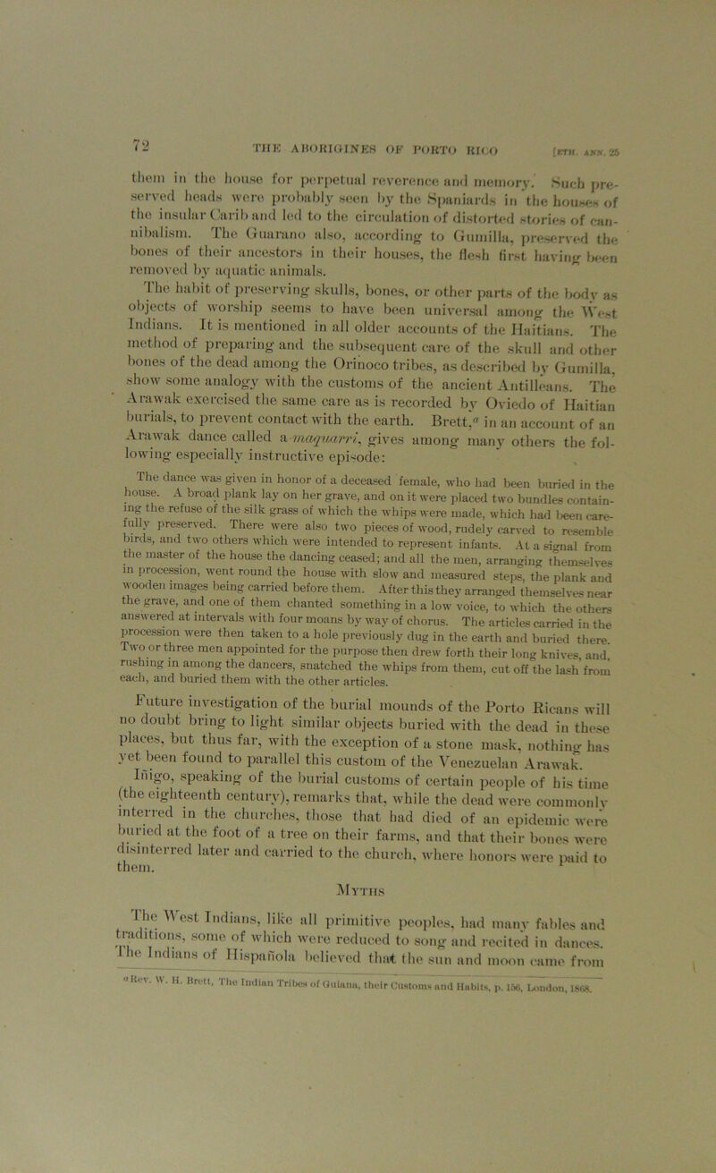thorn ill (ho house for perpetual reverence and memory. Such pre- served heads were probably seen by the Spaniards in the houses of the insular Carib and led to the circulation of distorted stories of can- nibalism. The Guarano also, according to Gumilla, preserved the bones of their ancestors in their houses, the flesh first having been removed by aquatic animals. The habit of preserving skulls, bones, or other parts of the body as objects of worship seems to have been universal among the West Indians. It is mentioned in all older accounts of the Haitians. The method of preparing and the subsequent care of the skull and other bones of the dead among the Orinoco tribes, as described by Gumilla. show some analogy with the customs of the ancient Antilleans. The Arawak exercised the same care as is recorded by Oviedo of Haitian burials, to prevent contact with the earth. Bretta in an account of an Arawak dance called a maqxoarri, gives among many others the fol- lowing especially instructive episode: The dance was given in honor of a deceased female, who had been buried in the house. A broad plank lay on her grave, and on it were placed two bundles contain- ing the refuse of the silk grass of which the whips were made, which had been care- fully preserved. There were also two pieces of wood, rudely carved to resemble nrds, and two others which were intended to represent infants. At a signal from the master of the house the dancing ceased; and all the men, arranging themselves in procession, went round the house with slow and measured steps, the plank and wooden images being carried before them. After this they arranged themselves near the grave, and one of them chanted something in a low voice, to which the others answered at intervals with four moans by way of chorus. The articles carried in the procession were then taken to a hole previously dug in the earth and buried there Two or three men appointed for the purpose then drew forth their long knives, and. rushing in among the dancers, snatched the whips from them, cut off the lash from each, and buried them with the other articles. I uture investigation of the burial mounds of the Porto Ricans will no doubt bring to light similar objects buried with the dead in these places, but thus far, with the exception of a stone mask, nothim- has vet been found to parallel this custom of the Venezuelan Arawak. Inigo, speaking of the burial customs of certain people of his time (the eighteenth century), remarks that, while the dead were commonlv in ter red in the churches, those that had died of an epidemic were buried at the foot of a tree on their farms, and that their bones were disinterred later and carried to the church, where honors were paid to them. 1 Myths I he V cst Indians, like all primitive peoples, had many fables and traditions, some of which were reduced to song and recited in dances. Ihe Indians of Hispahola believed that (In' sun and moon came from '■Kc-W W. It. Brett, The Imlitin Tribe* of Guiana, their Customs and Habits, i«. 168, London, 1868.
