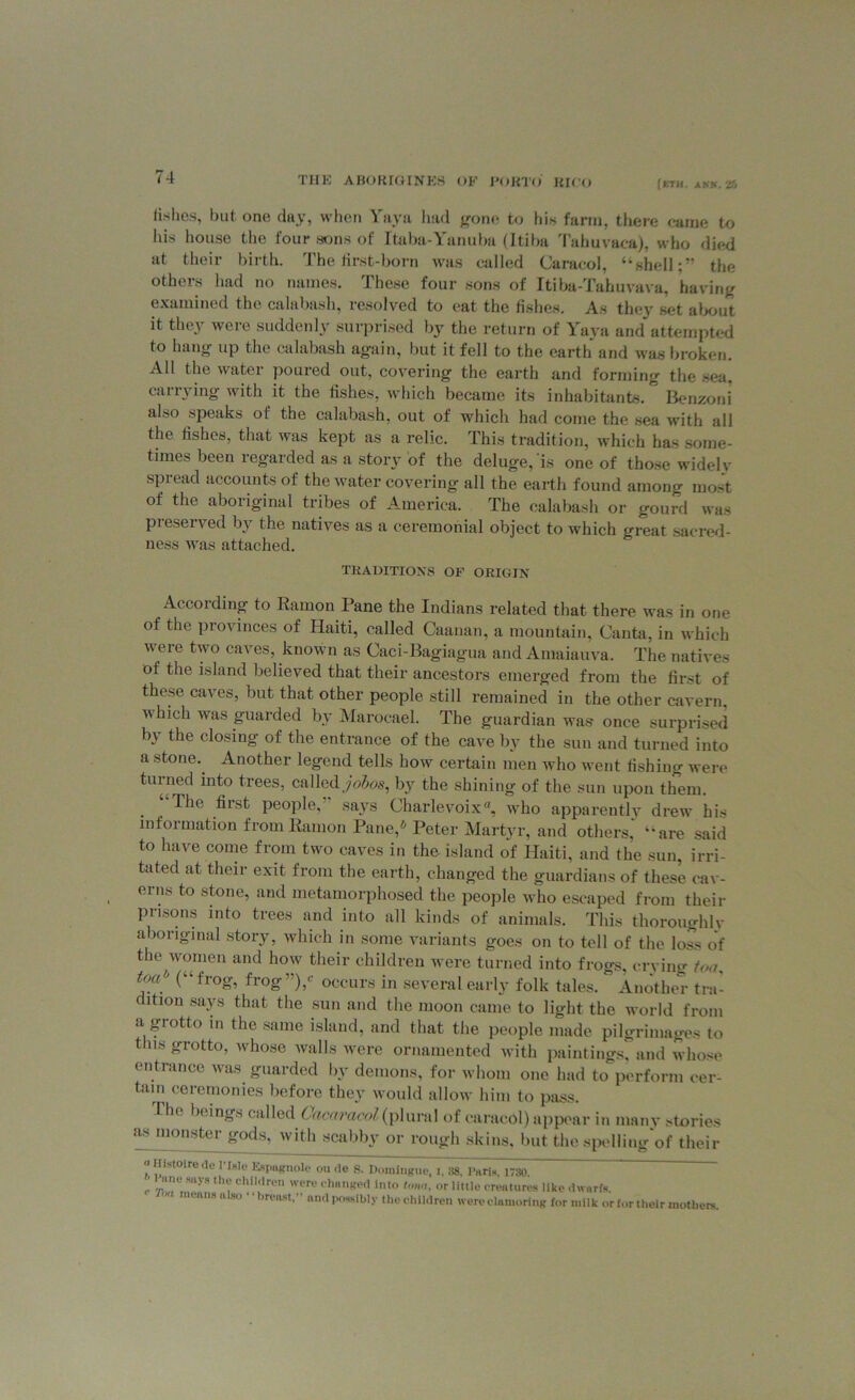 fishes, but one day, when Yaya had gone to his farm, there came to Ills house the four sons of Itaba-Yanuba (Itiba Tahuvaea), who died at their birth. The iirst-born was called Caracol, “shell;” the others had no names. These four sons of Itiba-Tahuvava, having examined the calabash, resolved to eat the fishes. As they set about it they were suddenly surprised by the return of Yaya and attempted to hang up the calabash again, but it fell to the earth and was broken. All the water poured out, covering the earth and forming the sea, carrying with it the fishes, which became its inhabitants. Benzoni also speaks of the calabash, out of which had come the sea with all the fishes, that was kept as a relic. This tradition, which has some- times been regarded as a story of the deluge, is one of those widely spread accounts of the water covering all the earth found among most of the aboriginal tribes of America. The calabash or gourd was pieserved by the natives as a ceremonial object to which great sacred- ness was attached. TRADITIONS OF ORIGIN According to Ramon Pane the Indians related that there was in one of the provinces of Haiti, called Caanan, a mountain, Canta, in which were two caves, known as Caci-Bagiagua and Amaiauva. The natives of the island believed that their ancestors emerged from the first of these caves, but that other people still remained in the other cavern, which was guarded by Marocael. The guardian was once surprised by the closing of the entrance of the cave by the sun and turned into a stone. Another legend tells how certain men who went fishing were turned into trees, called jobos, by the shining of the sun upon them. Ihe first people, says Charlevoix, who apparently drew his information from Ramon Pane,6 Peter Martyr, and others' “are said to have come from two caves in the island of Haiti, and the sun, irri- tated at their exit from the earth, changed the guardians of these cav- erns to stone, and metamorphosed the people who escaped from their prisons into trees and into all kinds of animals. This thoroughly aboriginal story, which in some variants goes on to tell of the loss of the women and how their children were turned into frogs, crying too, toa'^ (“frog, frog)/' occurs in several early folk tales. Another tru- ltiou says that the sun and the moon came to light the world from a grotto in the same island, and that the people made pilgrimages to this grotto, whose walls were ornamented with paintings, and whose entrance was guarded by demons, for whom one had to perform cer- tain ceremonies before they would allow him to pass. I ho beings called Caca/t'acol (plural of caracol) appear in many stories as monster gods, with scabby or rough skins, but the spelling of their Histoirede 1 Isle Espagnole ou ile S. Domingue, i, 38, Paris, 1730. r v!'™ th? <!hil,'lre were chan»ed Into tona, or little creatures like dwarfs. leans a so ireast, and possibly the children were clamoring for milk or for their mothers.