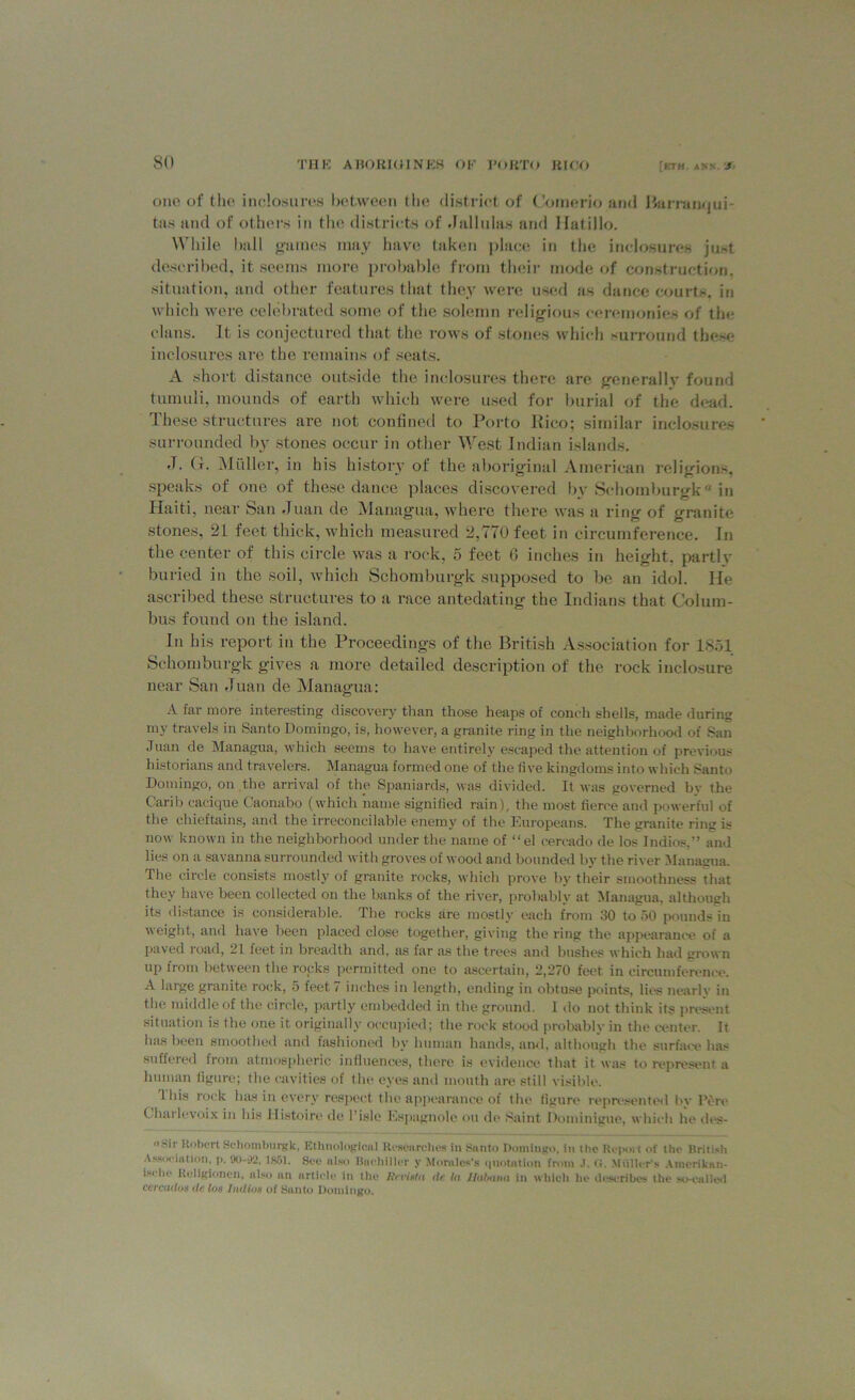 one of the inclosures between the district of Comerio and Rarranqui- tas and of others in the districts of Jallulas and Ilatillo. While ball g-ames may have taken place in the inclosures just described, it seems more probable from their mode of construction, situation, and other features that they were used as dance courts, in which were celebrated some of the solemn religious ceremonies of the clans. It is conjectured that the rows of stones which surround these inclosures are the remains of scats. A short distance outside the inclosures there are generally found tumuli, mounds of earth which were used for burial of the dead. These structures are not confined to Porto Rico; similar inclosures surrounded by stones occur in other West Indian islands. •I• H. Muller, in his history of the aboriginal American religions, speaks of one of these dance places discovered bv Schomburgk in Haiti, near San Juan de Managua, where there was a ring of granite stones, 21 feet thick, which measured 2,770 feet in circumference. In the center of this circle was a rock, 5 feet 6 inches in height, partly buried in the soil, which Schomburgk supposed to be an idol. He ascribed these structures to a race antedating the Indians that Colum- bus found on the island. In his report in the Proceedings of the British Association for 1851 Schomburgk gives a more detailed description of the rock inclosure near San Juan de Managua: A far more interesting discovery than those heaps of conch shells, made during my travels in Santo Domingo, is, however, a granite ring in the neighborhood of San Juan de Managua, which seems to have entirely escaped the attention of previous historians and travelers. Managua formed one of the five kingdoms into which Santo Domingo, on the arrival of the Spaniards, was divided. It was governed by the Carib cacique Caonabo (which name signified rain), the most fierce and powerful of the chieftains, and the irreconcilable enemy of the Europeans. The granite ring is now known in the neighborhood under the name of “el cercado de los Indios,” and lies on a savanna surrounded with groves of wood and bounded by the river Managua. The circle consists mostly of granite rocks, which prove by their smoothness that they have been collected on the banks of the river, probably at Managua, although its distance is considerable. The rocks are mostly each from 30 to 50 pounds in weight, and have been placed close together, giving the ring the appearance of a paved road, 21 feet in breadth and, as far as the trees and bushes which had grown up from between the rocks permitted one to ascertain, 2,270 feet in circumference. A large granite rock, 5 feet 7 inches in length, ending in obtuse points, lies nearly in the middle of the circle, partly embedded in the ground. 1 do not think its present situation is the one it originally occupied; the rock stood probably in the center. It has been smoothed and fashioned by human hands, and, although the surface has suffered from atmospheric influences, there is evidence that it was to represent a human figure; the cavities of the eyes and month are still visible. This rock has in every respect the appearance of the figure represented by Pore Charlevoix in his Histoire de 1 isle Espagnole on de Saint Dominigue, which he des- «Sir Robert Schomburgk, Ethnological Researches in Santo Domingo, in tho Report of the British Association, p. 90-92, 1861. Sec also Bochillcr y Morales’s quotation from J. <;. Muller’s Amerikan- isrhc Religionen, also an article in the Jinigta dc In Ilulximi in which he describes the so-called ccrcadoa de los Indios of Santo Domingo.