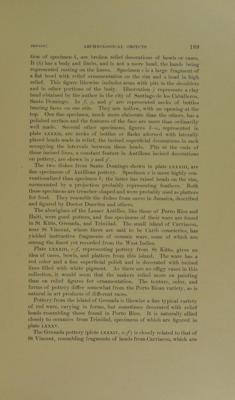 tion of specimen A, are broken relief decorations of bowls or vases. It (A) has a body and limbs, and is not a mere head, the hands being represented resting on the knees. Specimen e is a large fragment of a Hat bowl with relief ornamentation on the rim and a head in high relief. This figure likewise includes arms with pits in the shoulders and in other portions of the body. Illustration j represents a clay head obtained by the author in the city of Santiago de los Caballeros, Santo Domingo. In f, g, and g' are represented necks of bottles bearing faces on one side. They are hollow, with an opening at the top. One line specimen, much more elaborate than the others, has a polished surface and the features of the face are more than ordinarily well made. Several other specimens, figures k-m, represented in plate lxxxii, are necks of bottles or Hasks adorned with laterally placed heads made in relief, the incised superficial decorations in each occupying the intervals between these heads. Pits at the ends of these incised lines, a constant feature in Antillean incised decorations on pottery, are shown in g and g'. The two dishes from Santo Domingo shown in plate lxxxiii, are line specimens of Antillean pottery. Specimen a is more highly con- ventionalized than specimen Aj the latter has raised heads on the rim, surmounted by a projection probably representing feathers. Both these specimens are trencher-shaped and were probably used as platters for food. 1 hey resemble the dishes from caves in Jamaica, described and figured by Doctor Duerden and others. The aborigines of the Lesser Antilles, like those of Porto Rico and Haiti, were good potters, and fine specimens of their ware are found in St Kitts, Grenada, and Trinidad. The small island of Carriacou, near St Vincent, where there are said to be Carib cemeteries, has yielded instructive fragments of ceramic ware, some of which are among the finest yet recorded from the West Indies. Plate lxxxiii, c-f\ representing pottery from St Ivitts, gives an idea of vases, bowls, and platters from this island. The ware has a red color and a line superficial polish and is decorated with incised lines filled with white pigment. As there are no effigy vases in this collection, it would seem that the makers relied more on painting than on relief figures for ornamentation. The texture, color, and forms of pottery differ somewhat from the Porto Rican variety, as is natural in art products of different races. Pottery from the island of Grenada is likewise a fine typical variety of red ware, varying in forms, but sometimes decorated with relief heads resembling those found in Porto Rico. It is naturally allied closely to ceramics from Trinidad, specimens of which are figured in plate lxxxv. The Grenada pottery (plate lxxxiv, a-f) is closely related to that of St Vincent, resembling fragments of heads from Carriacou, which are