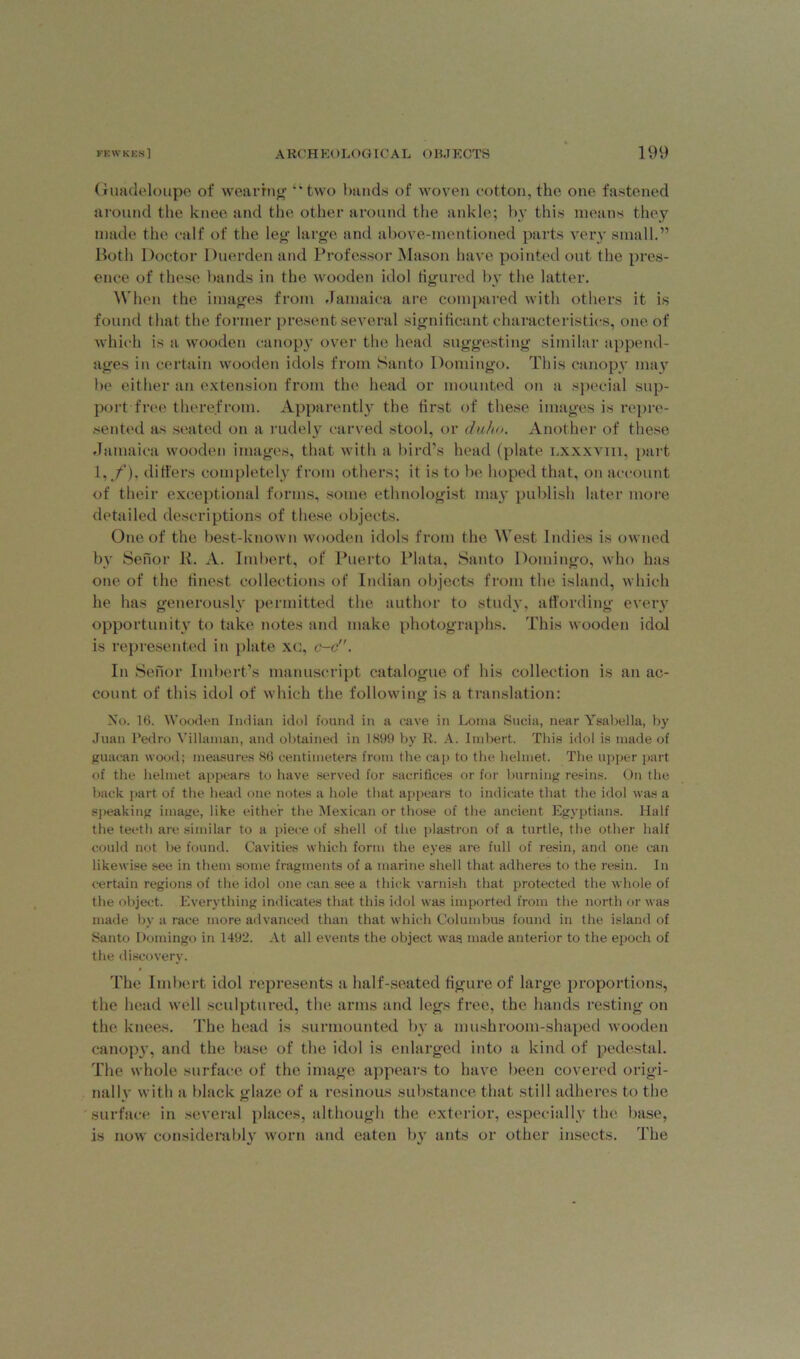 Guadeloupe of wearing “two bands of woven cotton, the one fastened around the knee and the other around the ankle; by this means they made the calf of the leg large and above-mentioned parts very small.” Both Doctor Duerden and Professor Mason have pointed out the pres- ence of these bands in the wooden idol figured by the latter. When the images from Jamaica are compared with others it is found that the former present several significant characteristics, one of which is a wooden canopy over the head suggesting similar append- ages in certain wooden idols from Santo Domingo. This canopy may be either an extension from the head or mounted on a special sup- port free therefrom. Apparently the first of these images is repre- sented as seated on a rudely carved stool, or duho. Another of these Jamaica wooden images, that with a bird’s head (plate lxxxviii, part 1,/), differs completely from others; it is to be hoped that, on account of their exceptional forms, some ethnologist may publish later more detailed descriptions of these objects. One of the best-known wooden idols from the West Indies is owned by Senor R. A. Imbert, of Puerto Plata, Santo Domingo, who has one of the finest collections of Indian objects from the island, which he has generously permitted the author to study, affording every opportunity to take notes and make photographs. This wooden idol is represented in plate xc, c-c. In Senor Imbert’s manuscript catalogue of his collection is an ac- count of this idol of which the following is a translation: No. 16. Wooden Indian idol found in a cave in Loma Sucia, near Ysabella, by Juan Pedro Villanian, and obtained in 1899 by R. A. Imbert. This idol is made of guacan wood; measures 86 centimeters from the cap to the helmet. The upper part of the helmet appears to have served for sacrifices or for burning resins. On the back part of the head one notes a hole that appears to indicate that the idol was a speaking image, like either the Mexican or those of the ancient Egyptians. Half the teeth are similar to a piece of shell of the plastron of a turtle, the other half could not be found. Cavities which form the eyes are full of resin, and one can likewise see in them some fragments of a marine shell that adheres to the resin. In certain regions of the idol one can see a thick varnish that protected the whole of the object. Everything indicates that this idol was imported from the north or was made by a race more advanced than that which Columbus found in the island of Santo Domingo in 1492. At all events the object was made anterior to the epoch of the discovery. The Imbert idol represents a half-seated figure of large proportions, the head well sculptured, the arms and legs free, the hands resting on the knees. The head is surmounted by a mushroom-shaped wooden canopy, and the base of the idol is enlarged into a kind of pedestal. The whole surface of the image appears to have been covered origi- nally with a black glaze of a resinous substance that still adheres to the surface in several places, although the exterior, especially the base, is now considerably worn and eaten by ants or other insects. The