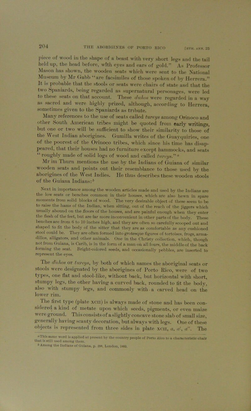 iKTH. ANN. g5 pieco of wood in the shape of a beast with very short legs and the tail held up, the head before, with eyes and ears of gold.” As Professor Mason has shown, the wooden seats which were sent to the National Museum by Air Gabb “are facsimiles of those spoken of bv Herrera.” It is probable that the stools or seats were chairs of state and that the t\\ o Spaniards, I icing regarded as supernatural personages, were led to these seats on that account. I hose du/ios were regarded in a way as sacred and were highly prized, although, according to Herrera, sometimes given to the Spaniards as tribute. Many references to the use of seats called tureys among Orinoco and othei South American tribes might be ([uoted from early writings, but one or two will be sufficient to show their similarity to those of the A\ est Indian aborigines. Gfumilla writes of the Guavtjiiiries, one of the poorest of the Orinoco tribes, which since his time has disap- peared. that their houses had no furniture except hammocks, and seats “roughly made of solid logs of wood and called tureys”a Air ini Tliurn mentions the use by the Indians of Guiana of similar wooden seats and points out their resemblance to those used by the aborigines of the West Indies. He thus describes these wooden stools of the Guiana Indians:6 Next in importance among the wooden articles made and used by the Indians are the low seats or benches common in their houses, which are also hewn in spare moments from solid blocks of wood. The very desirable object of these seem to be to raise the hams of the Indian, when sitting, out of the reach of the jiggers which usually abound on the floors of the houses, and are painful enough when they enter the flesh of the feet, but are far more inconvenient in other parts of the body. These benches are from 6 to 10 inches high, and they are often so carefullv scooped out and shaped to fit the body of the sitter that they are as comfortable as any cushioned stool could be. They are often formed into grotesque figures of tortoises, frogs, arma- dillos, alligators, and other animals. One in the Christy collection, which, though not from (miana, is Carib, is in the form of a man on all fours, the middle of the back forming the seat. Bright-colored seeds, and occasionally pebbles, are inserted to represent the eyas. The duhos or tureys, by both of which names the aboriginal seats or stools were designated by the aborigines of Porto Rico, were of two types, one Hat and stool-like, without back, but horizontal with short, stumpy legs, the other having a curved back, rounded to tit the body, also with stumpy legs, and commonly with a carved head on the lower rim. I lie first type (plate xcii) is always made of stone and has been con- sidered a kind of nictate upon which seeds, pigments, or even maize wore ground. This consists of a slight!}' concave stone slab of small size, generally having scanty decoration, but always with legs. One of these objects is represented from tlnee sides in plate xcii, a. ak a. The This same word is applied at present by the country people of Porto Rico to a characteristic chair that is still used among them. 6 Among the Indians of Guiana, p. 298, London, 1883.