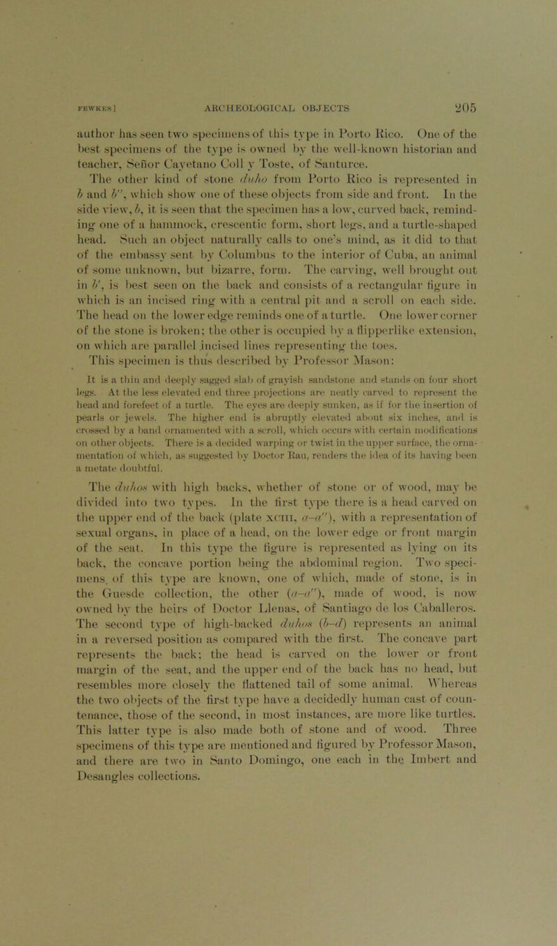 author has seen two specimens of this type in Porto Rico. One of the best specimens of the type is owned by the well-known historian and teacher, Senor Cavetano Coll v Toste, of Santurce. The other kind of stone duho from Porto Rico is represented in b and b, which show one of these objects from side and front. In the side view, b, it is seen that the specimen has a low, curved back, remind- ing one of a hammock, crescentic form, short legs, and a turtle-shaped head. Such an object naturally calls to one’s mind, as it did to that of the embassy sent by Columbus to the interior of Cuba, an animal of some unknown, but bizarre, form. The carving, well brought out in b', is best seen on the back and consists of a rectangular figure in which is an incised ring with a central pit and a scroll on each side. The head on the lower edge reminds one of a turtle. One lower corner of the stone is broken; the other is occupied by a tlipperlike extension, on which are parallel incised lines representing the toes. This specimen is thus described by Professor Mason: It is a thin and deeply sagged slab of grayish sandstone and stands on four short legs. At the less elevated end three projections are neatly carved to represent the head and forefeet of a turtle. The eyes are deeply sunken, as if for the insertion of pearls or jewels. The higher end is abruptly elevated about six inches, and is crossed by a band ornamented with a scroll, which occurs with certain modifications on other objects. There is a decided warping or twist in the upper surface, the orna- mentation of which, as suggested by Doctor Ran, renders the idea of its having been a metate doubtful. The duho8 with high backs, whether of stone or of wood, may be divided into two types. In the first type there is a head carved on the upper end of the back (plate xcm, a-a), with a representation of sexual organs, in place of a head, on the lower edge or front margin of the seat. In this type the figure is represented as lying on its back, the concave portion being the abdominal region. Two speci- mens, of this type are known, one of which, made of stone, is in the Guesde collection, the other (a-a), made of wood, is now owned by the heirs of Doctor Llenas, of Santiago de los Caballeros. The second type of high-backed duhos (b-d) represents an animal in a reversed position as compared with the first. The concave part represents the back: the head is carved on the lower or front margin of the seat, and the upper end of the back has no head, but resembles more closely the flattened tail of some animal. Whereas the two objects of the first type have a decidedly human cast of coun- tenance, those of the second, in most instances, are more like turtles. This latter type is also made both of stone and of wood. Three specimens of this type are mentioned and figured by Professor Mason, and there are two in Santo Domingo, one each in the Imbert and Desangles collections.