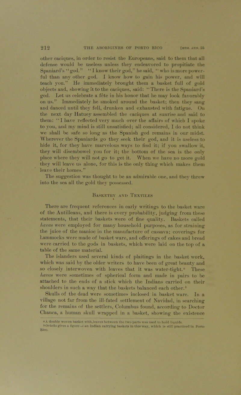 other caciques, in order to resist the Europeans, said to them that all defense would be useless unless they endeavored to propitiate the Spaniard’s “god.” “ I know their god,” he said, “ who is more power- ful than any other god. I know how to gain Ids power, and will teach you.” He immediately brought them a basket full of gold objects and, showing it to the caciques, said: “There is the Spaniard’s god. Let us celebrate a fete in his honor that he may look favorably on us.” Immediately he smoked around the basket; then they sang and danced until they fell, drunken and exhausted with fatigue. On the next day Hatuey assembled the caciques at sunrise and said to them: “I have reflected very much over the affairs of which I spoke to you, and my mind is still unsatisfied; all considered, I do not think we shall be safe so long as the Spanish god remains in our midst. Wherever the Spaniards go theiT seek their god, and it is useless to hide it, for they have marvelous ways to find it; if you swallow it. the}r will disembowel you for it; the bottom of the sea is the only place where they will not go to get it. When we have no more gold they will leave us alone, for this is the only thing which makes them leave their homes.” The suggestion was thought to be an admirable one, and they threw into the sea all the gold they possessed. Basketry and Textiles There are frequent references in early writings to the basket ware of the Antilleans, and there is every probability, judging from these statements, that their baskets were of fine quality. Baskets called havas were employed for many household purposes, as for straining the juice of the manioc in the manufacture of cassava; coverings for hammocks were made of basket ware, and offerings of cakes and bread were carried to the gods in baskets, which were laid on the top of a table of the same material. The islanders used several kinds of plaitings in the basket work, which was said by the older writers to have been of great beauty and so closely interwoven with leaves that it was water-tight.a These havas were sometimes of spherical form and made in pairs to be attached to the ends of a stick which the Indians carried on their shoulders in such a way that the baskets balanced each other.* Skulls of the dead were sometimes inclosed in basket ware. In a village not far from the ill-fated settlement of Navidad, in searching for the remains of the settlers, Columbus found, according to Doctor Chanca, a human skull wrapped in a basket, showing the existence a A double woven basket wlth.leaves between the two parts was used to hold liquids. I'Oviedo gives a figure ul an Indian carrying baskets in thisway, which is still practiced in Porto Kico.