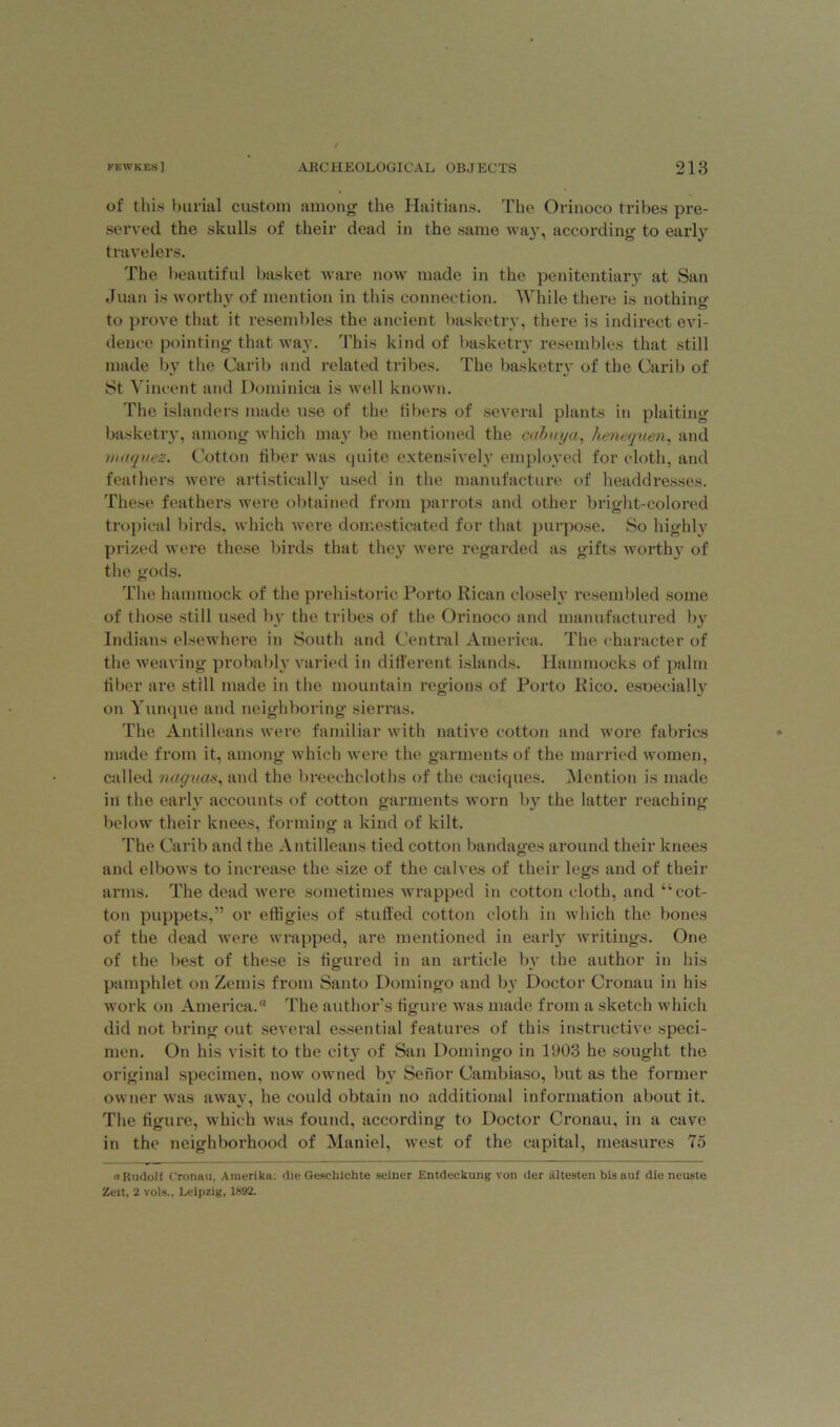 of this burial custom among the Haitians. The Orinoco tribes pre- served the skulls of their dead in the same way, according to early travelers. The beautiful basket ware nowr made in the penitentiary at San Juan is worthy of mention in this connection. While there is nothing to prove that it resembles the ancient basketry, there is indirect evi- dence pointing that way. This kind of basketry resembles that still made by the Carib and related tribes. The basketry of the Carib of St Vincent and Dominica is well known. The islanders made use of the libers of several plants in plaiting basketry, among which may be mentioned the cabuya, henequen, and uniquez. Cotton fiber was quite extensively employed for cloth, and feathers were artistically used in the manufacture of headdresses. These feathers were obtained from parrots and other bright-colored tropical birds, which were domesticated for that purpose. So highly prized were these birds that they were regarded as gifts worthy of the gods. The hammock of the prehistoric Porto Rican closely resembled some of those still used by the tribes of the Orinoco and manufactured by Indians elsewhere in South and Central America. The character of the weaving probably varied in different islands. Hammocks of palm fiber are still made in the mountain regions of Porto Rico, esoecially on Yunque and neighboring sierras. The Antilleans were familiar with native cotton and wore fabrics made from it, among which were the garments of the married women, called naguas, and the breechcloths of the caciques. Mention is made in the early accounts of cotton garments worn by the latter reaching below their knees, forming a kind of kilt. The Carib and the Antilleans tied cotton bandages around their knees and elbows to increase the size of the calves of their legs and of their arms. The dead were sometimes wrapped in cotton cloth, and “cot- ton puppets,” or effigies of stuffed cotton cloth in which the bones of the dead were wrapped, are mentioned in early writings. One of the best of these is figured in an article by the author in his pamphlet on Zends from Santo Domingo and by Doctor Cronau in his work on America. The author’s figure was made from a sketch which did not bring out several essential features of this instructive speci- men. On his visit to the city of San Domingo in 1903 he sought the original specimen, now owned by Senor Cambiaso, but as the former owner was away, he could obtain no additional information about it. The figure, which was found, according to Doctor Cronau, in a cave in the neighborhood of Maniel, west of the capital, measures 75 « Rudolf Cronau, Amerika: die Geschichte seiner Entdeekung von der liltesten bis auf die neuste Zeit, 2 vols., Leipzig, 1892.