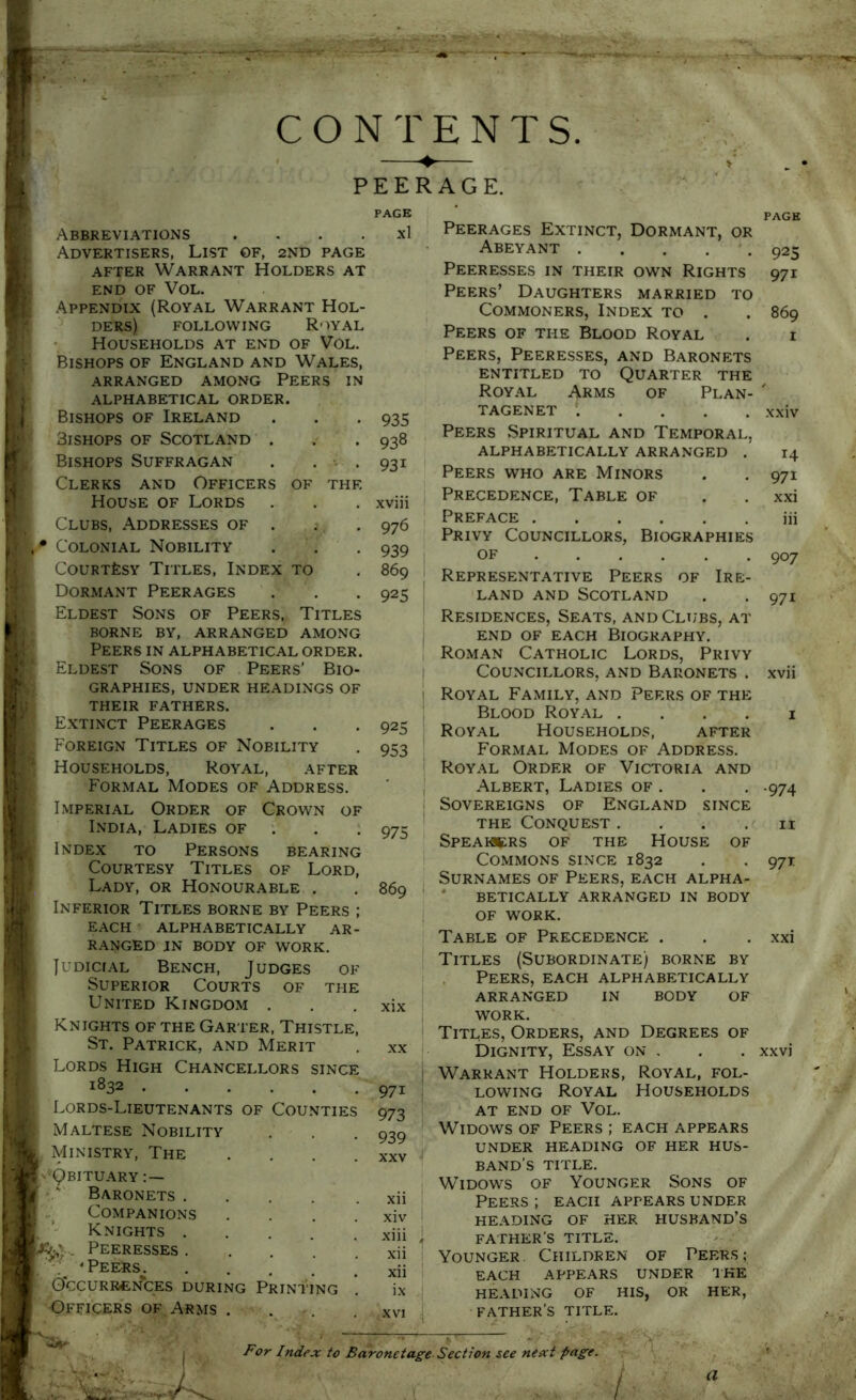 CONTENTS. rii PEERAGE. Abbreviations . . . . Advertisers, List of, 2ND page AFTER Warrant Holders at END OF VOL. Appendix (Royal Warrant Hol- ders) FOLLOWING Royal Households at end of Vol. Bishops of England and Wales, ARRANGED AMONG PEERS IN ALPHABETICAL ORDER. Bishops of Ireland . . . Bishops of Scotland . . Bishops Suffragan . . . Clerks and Officers of the House of Lords Clubs, Addresses of . Colonial Nobility . . , CouRTfesY Titles, Index to Dormant Peerages Eldest Sons of Peers, Titles borne by, arranged among Peers in alphabetical order. Eldest Sons of Peers’ Bio- graphies, under headings of their fathers. Extinct Peerages Foreign Titles of Nobility Households, Royal, after Formal Modes of Address. Imperial Order of Crown of India, Ladies of . . ; Index to Persons bearing Courtesy Titles of Lord, Lady, or Honourable . Inferior Titles borne by Peers ; EACH ALPHABETICALLY AR- RANGED JN BODY OF WORK. Judicial Bench, Judges of Superior Courts of the United Kingdom Knights of the Garter, Thistle St. Patrick, and Merit Lords High Chancellors since 1832 . Lords-Lieutenants of Counties Maltese Nobility Ministry, The ■Qbituary Baronets . Companions Knights . Peeresses . 'Peers. .... G*CCURRl£^fcES DURING PRINTING Officers OF Arms . PAGE Xl 935 938 931 976 939 869 925 925 953 975 869 XX 971 973 939 XXV Xll xiv xiii xii xii i.\ XVI Peerages Extinct, Dormant, or Abeyant Peeresses in their own Rights Peers’ Daughters married to Commoners, Index to . Peers of the Blood Royal Peers, Peeresses, and Baronets entitled to Quarter the Royal Arms of Plan- tagenet ..... Peers Spiritual and Temporal, ALPHABETICALLY ARRANGED . Peers who are Minors Precedence, Table of Preface Privy Councillors, Biographies OF Representative Peers of Ire- land AND Scotland Residences, Seats, and Clubs, at END of each Biography. Roman Catholic Lords, Privy Councillors, and Baronets . Royal Family, and Peers of the Blood Royal .... Royal Households, after Formal Modes of Address. Royal Order of Victoria and Albert, Ladies of . Sovereigns of England since THE Conquest .... SPEAHtRS OF THE HOUSE OF Commons since 1832 Surnames of Peers, each alpha- * BETICALLY ARRANGED IN BODY OF WORK. Table of Precedence . Titles (Subordinate) borne by . Peers, each alphabetically ARRANGED IN BODY OF WORK. Titles, Orders, and Degrees of Dignity, Essay on . Warrant Holders, Royal, fol- lowing Royal Households AT END OF Vol. Widows of Peers ; each appears UNDER HEADING OF HER HUS- BAND’S TITLE. Widows of Younger Sons of Peers ; each appears under HEADING OF HER HUSBAND’S FATHER’S TITLE. Younger. Children of Peers; each appears under ike HEADING OF HIS, OR HER, father’s title. 925 971 869 XXIV 14 971 xxi iii 907 971 •974 II 97T For Index to Baronetage Section see next page. /■