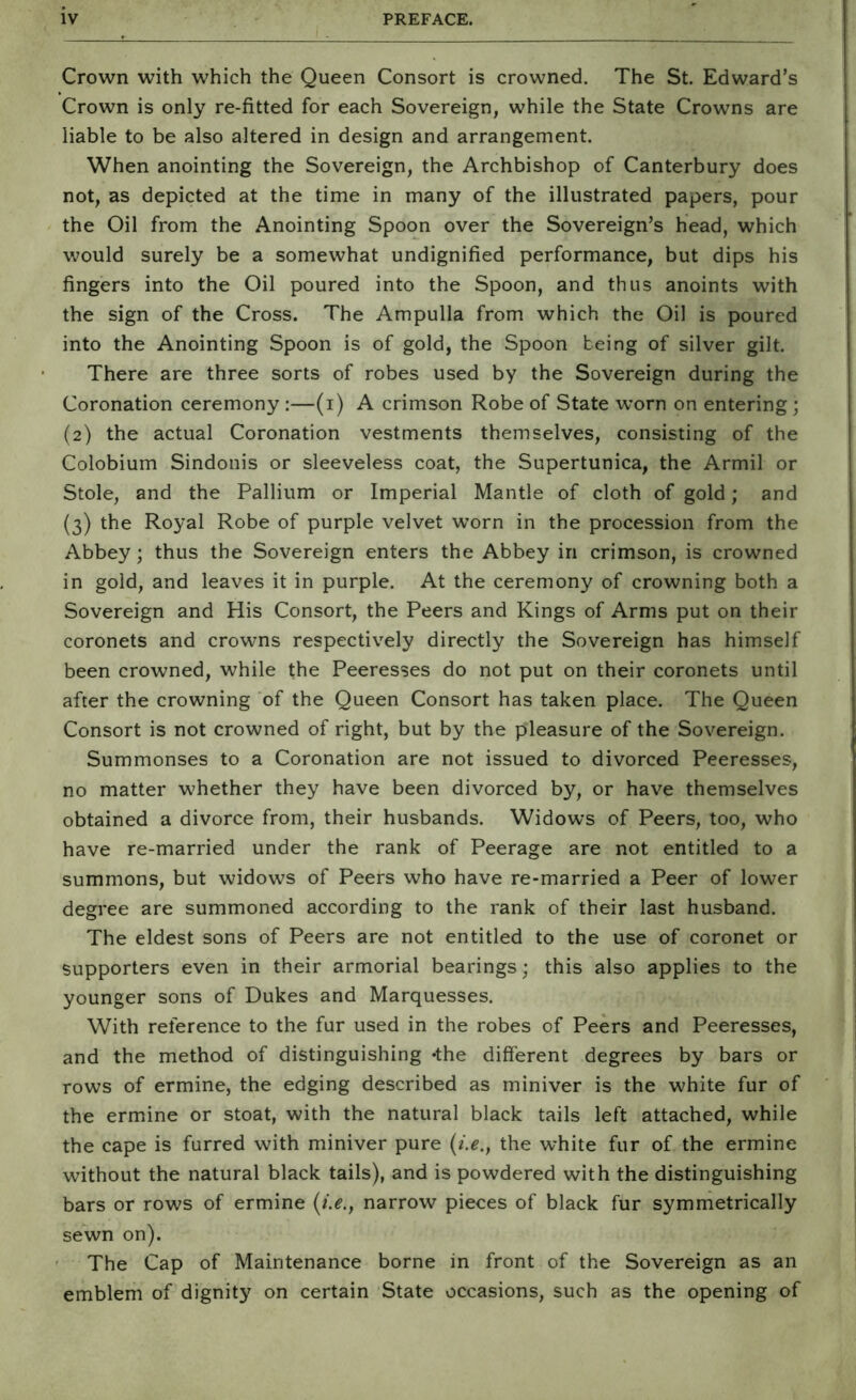 Crown with which the Queen Consort is crowned. The St. Edward’s Crown is only re-fitted for each Sovereign, while the State Crowns are liable to be also altered in design and arrangement. When anointing the Sovereign, the Archbishop of Canterbury does not, as depicted at the time in many of the illustrated papers, pour the Oil from the Anointing Spoon over the Sovereign’s head, which would surely be a somewhat undignified performance, but dips his fingers into the Oil poured into the Spoon, and thus anoints with the sign of the Cross. The Ampulla from which the Oil is poured into the Anointing Spoon is of gold, the Spoon being of silver gilt. There are three sorts of robes used by the Sovereign during the Coronation ceremony :—(i) A crimson Robe of State worn on entering; (2) the actual Coronation vestments themselves, consisting of the Colobium Sindonis or sleeveless coat, the Supertunica, the Armil or Stole, and the Pallium or Imperial Mantle of cloth of gold; and (3) the Royal Robe of purple velvet worn in the procession from the Abbey; thus the Sovereign enters the Abbey in crimson, is crowned in gold, and leaves it in purple. At the ceremony of crowning both a Sovereign and His Consort, the Peers and Kings of Arms put on their coronets and crowns respectively directly the Sovereign has himself been crowned, while the Peeresses do not put on their coronets until after the crowning of the Queen Consort has taken place. The Queen Consort is not crowned of right, but by the pleasure of the Sovereign. Summonses to a Coronation are not issued to divorced Peeresses, no matter whether they have been divorced by, or have themselves obtained a divorce from, their husbands. Widows of Peers, too, who have re-married under the rank of Peerage are not entitled to a summons, but widows of Peers who have re-married a Peer of lower degree are summoned according to the rank of their last husband. The eldest sons of Peers are not entitled to the use of coronet or supporters even in their armorial bearings; this also applies to the younger sons of Dukes and Marquesses. With reference to the fur used in the robes of Peers and Peeresses, and the method of distinguishing *the different degrees by bars or rows of ermine, the edging described as miniver is the white fur of the ermine or stoat, with the natural black tails left attached, while the cape is furred with miniver pure the white fur of the ermine without the natural black tails), and is powdered with the distinguishing bars or rows of ermine (;>., narrow pieces of black fur symmetrically sewn on). The Cap of Maintenance borne in front of the Sovereign as an emblem of dignity on certain State occasions, such as the opening of