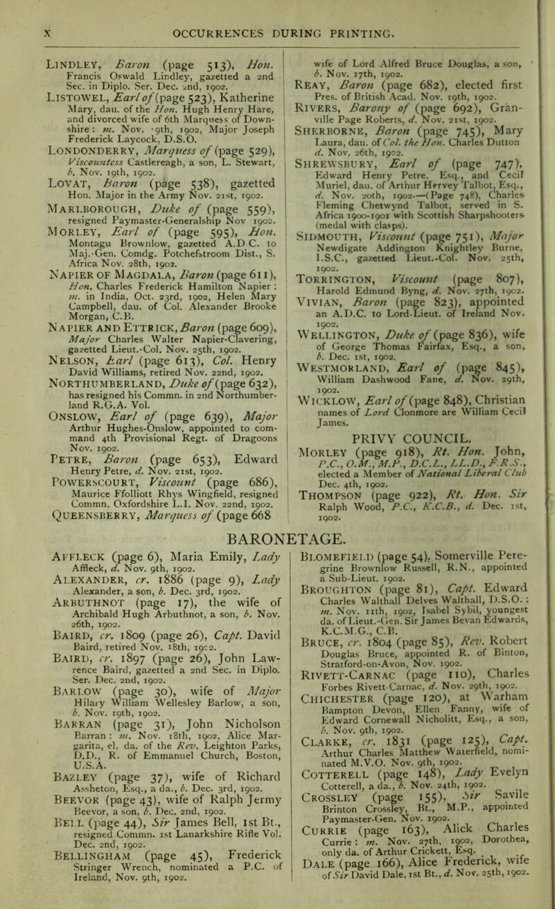 I Lindley, Baron (page 513), Hon. j Francis Oswald Lindley, gazetted a 2nd | Sec. in Diplo. Ser. Dec. 2nd, 1902. ! Listowel, Earlt?/(page 523), Katherine | Mary, dau. of the Hon. Hugh Henry Hare, : and divorced wife of 6th Marquess of Down- shire : m. Nov. '9th, 3902, Major Joseph j Frederick Laycock, D.S.O. ! Londonderry, A/ar</ness of (page 529), ! Visconntess Castlereagh, a son, L. Stewart, 1 b. Nov. 19th, 1902. Lovat, boron (page 538), gazetted | Hon. Major in the Army Nov. 21st, 1902. Marlborough, Dtike of (page 559), resigned Paymaster-Generalship Nov 3902. Morley, Earl of (page 595), Hon. 1 Montagu Brownlow, gazetted A.D C. to ' Maj.-Gen. Comdg. Potchefstroom Di.st., S. j Africa Nov. 28th, 1902. I Napier of Magdala, Baron (page 611), ; Hon. Charles Frederick Hamilton Napier : ‘ VI. in India, Oct. 23rd, 1902, Helen Mary I Campbell, dau. of Col. Alexander Brooke ' Morgan, C.B. Napier and ETTRiCK,.5a;'t7« (page 6(^), j Major Charles Walter Napier-Clavering, ! gazetted Lieut.-Col. Nov. 25th, 1902. | Nelson, harl (page 613), Col. Henry i David Williams, retired Nov. 22nd, 1902. Northumberland, Djike of (page 632), : has resigned his Commn. in 2nd Northumber- , land R.G.A. Vol. Onslow, Earl of (page 639), Major Arthur Hughes-Onslow, appointed to com- mand 4th Provisional Regt. of Dragoons Nov. 3902. Petre, Baron (page 653), Edward Henry Petre, d. Nov. 21st, 1902. POWERSCOURT, Viscount (page 686), ‘ Maurice Ffolliott Rhys Wingfield, re.signed j Commn. Oxford.shire L.I. Nov. 22nd, 1902. ' Queensberry, Marquess of (page 668 wife of Lord Alfred Bruce Douglas, a son, b. Nov. 17th, 1902. Reay, Baron (page 682), elected first Pres, of British Acad. Nov. 19th, 1902. Rivers, Barony of (page 692), Gran- ville Page Roberts, d. Nov. 21st, 1902. Sherborne, Baron (page 745), Mary Laura, dau. of Col. the Hon. Cfiarles Dutton d. Nov. 26th, 1902. Shrewsbury, Earl of (page 747), Edward Henry Petre, Esq., and Cecil Muriel, dau. of Arthur Hervey Talbot, Esq., d. Nov. 20th, 1902—(Page 748), Charles Fleming Chetwynd Talbot, served in S. Africa 1900-1901 w'ith Scottish Sharpshooters (medal with clasps). SiDMOUTH, Viscount (page 751), Major Newdigate Addington Knightley Burne, I.S.C., gazetted Lieut.-Col. Nov. 25th, 1902. Torring'ION, Viscount (page 807), Harold Edmund Byng, d. Nov. 27th, 1902. Vivian, Baron (page 823), appointed an A.D.C. to Lord-Lieut. of Ireland Nov. 1902. Wellington, Duke of (page 836), wife of George Thomas Fairfax, Esq., a son, b. Dec. 1st, 1902. Westmorland, Earl of (page 845), William Dashwood Fane, d. Nov. 29th, 1902. Wicklow, Earl of (page 848), Christian names of Lord Clonmore are William Cecil James. PRIVY COUNCIL. Morley (page 918), Kt. Hon. John, P.C., O.M., M.F., D.C.L., LL.D., F.R.S.r elected a Member of National Liberal Club Dec. 4th, 1902. Thompson (page 922), Et. Hon. Sir Ralph Wood, P.C., K.C.B., d. Dec. rst, 1902. BARONETAGE. Affleck (page 6), Maria Emily, Lady Affleck, d. Nov. 9th, 1902. Alexander, cr. i886 (page 9), Lady Alexander, a son, b. Dec. 3rd, 1902. Arbuthnot (page 17), the wife of Archibald Hugh Arbuthnot, a son, b. Nov. 26th, 1902. Baird, cr. 1809 (page 26), Capt. David Baird, retired Nov. 18th, 19C2. Baird, cr. 1897 (page 26), John Law- rence Baird, gazetted a 2nd Sec. in Diplo. Ser. Dec. 2nd, 1902. Bari.OW (page 30), wife of Major Hilary William Wellesley Barlow, a son, b. Nov. 19th, 1902. Barran (page 31), John Nicholson Barran : ;//. Nov. i8th, 1902, Alice Mar- garita, el. da. of the Rev. Leighton Parks, D.D., R. of Emmanuel Church, Boston, U.S.A. Bazley (page 37), wife of Richard Assheton, Esq., a da., b. Dec. 3rd, 1902. Beevor (page 43), wife of Ralph Jermy Beevor, a son, b. Dec. 2nd, 1902. Bei l (page 44), Sir James Bell, ist Bt., resigned Commn. ist Lanarkshire Rifle Vol. Dec. 2nd, 1902. Bellingham (page 45), Frederick Stringer Wrench, nominated a P.C. of Ireland, Nov. 9th, 1902. Blomefield (page 54), Somerville Pere- grine Brownlow Russell, R.N., appointed a .Sub-Lieut. 1902. Broughton (page 81), Capt. Edward Charles Walthall Delves Walthall, D.S.O. : nt. Nov. nth, 1902, Isabel Sybil, youngest da. of Lieut.-(ien. Sir James Bevan Edwards, K.C.M.G., C.B. Bruce, cr. 1804 (page 85), Rev. Robert Douglas Bruce, appointed R. of Binton, Stratford-on-Avon, Nov. 1902. Rivett-Carnac (page no), Charles Forbes Rivett-Carnac, d. Nov. 29th, 1902. Chichester (page 120), at Warham Bampton Devon, Ellen Fanny, wife of Edward Cornewall Nicholitt, Esq., a son, b. Nov. 9th, 1902. Clarke, cr. 1831 (page 125), Capt. Arthur Charles Matthew Waierfield, nomi- nated M.V.O. Nov. 9th, 1902. CoTTERELL (page 148), Lady Evelyn Cotterell, a da., b. Nov. 24th, 1^2. Crossley (page 155), Sir Savile Brinton Crossley, Bt., M.P., appointed Paymaster-Gen. Nov. 1902. Currie (page 163), Alick Charles Currie : Nov. 27th, 1902, Dorothea, only da. of Arthur Crickett, Esq. Dale (page 166), Alice P'rederick, wife of .S3> David Dale, ist Bt., d. Nov. 25th, 1902.